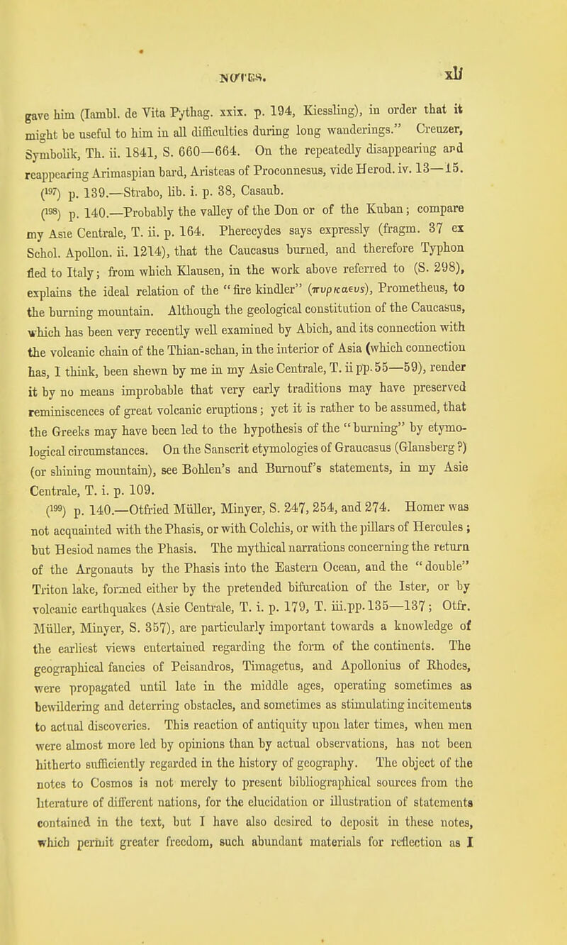 gave him (Iambi, de Vita Pythag. xxix. p. 194, Kiessling), in order that it might be useful to him in aU difficulties dming long wanderings. Creuzer, Symbolik, Th. ii. 1841, S. 660—664. On the repeatedly disappearing ard reappearing Arimaspian bai-d, Aristeas of Proconnesus, vide Herod, iv. 13—15. C^O P- 139.—Sti-abo, lib. i. p. 38, Casaub. (193) p. 140.—Probably the valley of the Don or of the Kuban; compare my Asie Centrale, T. Ü. p. 164. Pherecydes says expressly (fragm. 37 ex Schol. ApoUon. ii. 1214), that the Caucasus burned, and therefore Typhon fled to Italy; from which Klausen, in the work above referred to (S. 298), explains the ideal relation of the fire kindler {irvpKaevs), Prometheus, to the burning mountain. Although the geological constitation of the Caucaaus, which has been very recently weU examined by Abich, and its connection with the volcanic chain of the Thiau-schan, in the interior of Asia (which connection has, I think, been shewn by me in my Asie Centrale, T. ii pp. 55—59), render it by no means improbable that very early traditions may have preserved reminiscences of great volcanic eruptions; yet it is rather to be assumed, that the Greeks may have been led to the hypothesis of the burning by etymo- logical circumstances. On the Sanscrit etymologies of Graucasus (Glansberg ?) (or shining mountain), see Bohlen's and Burnouf's statements, in my Asie Centrale, T. i. p. 109. (199) p. 140.—Otfried Müller, Minyer, S. 247, 254, and 274. Homer was not acquainted with the Phasis, or with Colchis, or with the ])illars of Hercules ; but H esiod names the Phasis. The mythical narrations concerning the return of the Argonauts by the Phasis into the Eastern Ocean, and the double Triton Me, foimed either by the pretended bifurcation of the Ister, or by volcanic earthquakes (Asie Centrale, T. i. p. 179, T. iü.pp. 135—137; Otfr. MiiUer, Minyer, S. 357), are particularly important towai-ds a knowledge of the earliest views entertained regarding the form of the continents. The geographical fancies of Peisandros, Timagetus, and ApoUonius of Rhodes, were propagated until late in the middle ages, operating sometimes as bewildering and deterring obstacles, and sometimes as stimulating incitements to actual discoveries. This reaction of antiquity upon later times, when men were almost more led by opinions than by actual observations, has not been hitherto sufficiently regarded in the history of geography. The object of the notes to Cosmos ia not merely to present bibliographical som-ces from the literature of different nations, for the elucidation or illustration of statements contained in the text, but I have also desired to deposit in these notes, which perinit greater freedom, such abundant materials for reflection as I