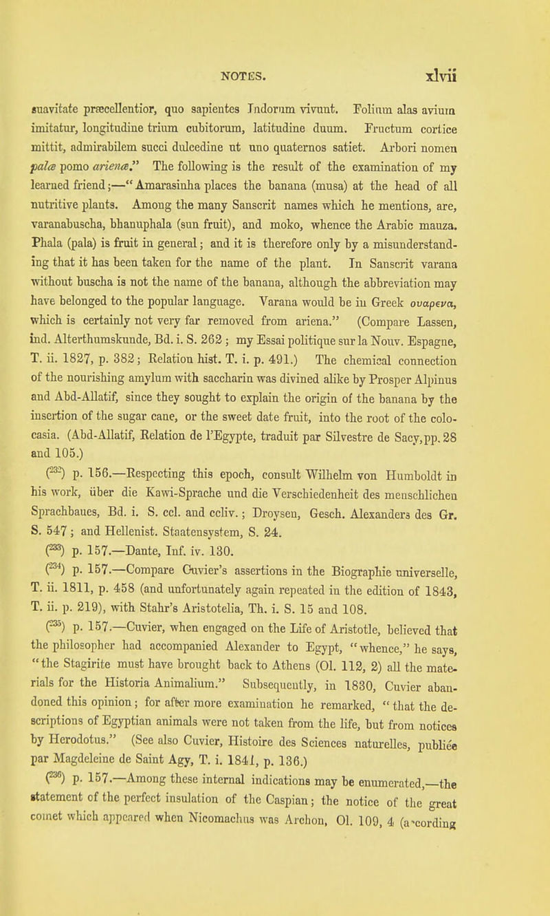 «uavitate prseceUentior, quo sapientes Jiidorum vivunt. Folium alas avium imitatur, longitudine trium cubitorum, latitudiue duum. Fructum cortice mittit, admirabüem succi diücedine ut uno quaternos satiet. Arbori nomen falte pomo arience The following is the result of the examination of my leai'ned friend;— Amai'asinha places the banana (musa) at the head of all nutritive plants. Among the many Sanscrit names which he mentions, are, vai-anabuscha, bhanuphala (sun fruit), and moko, whence the Arabic mauza. Phala (pala) is fruit in general; and it is therefore only by a misunderstand- ing that it has been taken for the name of the plant. In Sanscrit varana without buscha is not the name of the banana, although the abbreviation may have belonged to the popular language. Varana would be in Greek ovapeva, which is certainly not very far removed from ariena. (Compare Lassen, ind. Alterthumslcunde, Bd. i. S. 262 ; my Essai politique sur la Nouv. Espagne, T. Ü. 1827, p. 382; Relation hist. T. i. p. 491.) The chemical connection of the nourishing amylum with saccharin was divined alike by Prosper Alpinus and Abd-AUatif, since they sought to explain the origin of the banana by the insertion of the sugar cane, or the sweet date fruit, into the root of the colo- casia. (Abd-Allatif, Relation de I'Egypte, traduit par Silvestre de Sacy,pp.28 and 105.) (^ p. 156.—Respecting this epoch, consult Wilhelm von Humboldt in his work, über die Kawi-Sprache und die Verschiedenheit des menschlichen Sprachbaues, Bd. i. S. cel. and ccliv.; Droysen, Gesch. Alexanders des Gr. S. 547; and Hellenist. Staatensystem, S. 24. (233) p. 157.—Dante, Inf. iv. 130. C^) p. 157.—Compare C-uvier's assertions in the Biographie universelle, T. ii. 1811, p. 458 (and unfortunately again repeated in the edition of 1843, T. ü. p. 219), with Stahr's Aristotelia, Th. i. S. 15 and 108. (^) p. 157.—Cuvier, when engaged on the Life of Aristotle, believed that the philosopher had accompanied Alexander to Egypt, whence, he says, the Stagirite must have brought back to Athens (01. 112, 2) aU the mate- rials for the Historia Animalium. Subsequently, in 1830, Cuvier aban- doned this opinion; for after more examination he remarked,  that the de- scriptions of Egyptian animals were not taken from the life, but from notices by Herodotus. (See also Cuvier, Histoire des Sciences natureUes, publie'e par Magdeleine de Saint Agy, T. i. 1841, p. 136.) (238) p. 157.—Among these internal indications may be enumerated,—the «tatement of the perfect insulation of the Caspian; the notice of the great comet which appeared when Nicomaclius was Archon, 01. 109, 4 (according