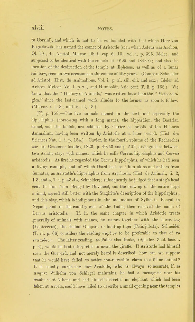 to Corsiui), and wtich is not to be confouiidcd with that which Herr von Boguslawäki has named the comet of Aristotle (seen when Asteua was Archon, 01. 101, 4; Aristot. Meteor, lib. i. cap. 6, 10 ; vol. i. p. 395, Ideler; and supposed to be identical with the comets of IG'JS aud 1843 ?); and also the mention of the destruction of the temple at Ephcsus, as well as of a lunar rainbow, seen on two occasions in the course of fifty years. (Compare Schneider ad Aristot. Hist, de Animalibus, Vol. i. p. xl. xlii. ciii. and cxx.; Ideler ad Ai-istot. Meteor. Vol. I. p. x.; and Humboldt, Asie cent. T. ii. p. 168.) We know that the  History of Animals, was written later than the Meteorolo- gica, since the last-named work alludes to the former as soon to follow. ^Meteor, i. 1, 3; and iv. 12, 13.) P^) p. 158.—The five animals named in the text, and especially the hippelaphus (horse-stag with a long mane), the hippnrdion, the Bactrian camel, and the buffalo, are adduced by Cuvier as proofs of the Historia Auimalium haviug been written by Ai'istotle at a later period. (Hist, des Sciences Nat. T. i. p. 154.) Cuvier, in the fourth volume of the Kecherches sm- Ics Ossemens fossües, 1833, p. 40-43 and p. 502, distinguishes between two Asiatic stags with manes, which he calls Cervus hippelaphus and Cervui aristotelis. At first he regarded the Cervus hippelaphus, of which he had seen a living example, and of which Diard had sent him skins and antlers fi-om Sumatra, as Aristotle's hippelaphus from Ai-achosia, (Hist, de Animal., ii. 2, f 3, and 4, T. i. p. 43-44, Schneider): subsequently he judged that a stag's head sent to him from Bengal by Duvaucel, and the drawing of the entire large animal, agreed still better with the Stagirite's description of the hippelaphus ; and this stag, which is indigenous in the mountains of Sylhet in Bengal, in Nepaul, and in the country east of the Indus, then received the name of Cervus ai-istotelis. If, in the same chapter in which Aristotle treats generally of animals with manes, he names together with the horse-stag (Equicervus), the Indian Guepard or hunting tiger (Felis jvibata). Schneider (T. lii. p. 66) considers the reading irapSiov to be preferable to that of to tirwapSiov. The latter reading, as Pallas also thinks, (Spicileg. Zool. fasc. i. p. 4), would he best interpreted to mean the giraffe. If Aristotle had himself seen the Guepard, and not merely heard it described, how can we suppose that he v^ould have failed to notice non-retractile claws in a feline animal ? Tt is eoually surprising how Aristotle, who is always so accm-ate, if, as August M'iUielm von Schlegel maintains, he had a menagerie near his resiöeD-e it Athens, and had liimself dissected an elephant which had been taken at Arbcla, could have failed to describe a small opening near the temple*