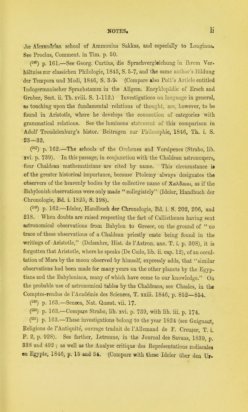 «he Alexandrian school of Ammomus Sakkas, and especially to Longinus. 6ee Proclus, Comment, in Tim. p. 50. p''*) p. 161.—See Georg. Curtius, die Sprachvergleichung in ihrem Ver- hältnisszur classichen Philologie, 1845, S. 5-7, and the same author's Bildung der Tempora und Modi, 1846, S. 3-9. (Compare also Polt's Article entitled Indogermanischer Sprachstamm in the Allgem. EncyklopLidic of Ersch and Gruber, Sect. ii. Th. xviii. S. 1-113.) Investigations on language in general, as touching upon the fundamental relations of thought, ai'c, however, to be found in Aristotle, where he develops the connection of categories with grammatical relations. See the luminous statcmcut of this comparison in Adolf Trendelenburg's histor. Beitragen zur Philosopliie, 1846, Th. i. S. 23—32. (^^ p. 162.—^The schools of the Orchenes and Vorsipenes (Strabo, lib. xvi. p. 739). In this passage, in conjunction with the Chaldean astronoi^aers, four Chaldean mathematicians are cited by name. This circumstance is of the greater historical importance, because Ptolemy always designates the observers of the heavenly bodies by the collective name of Xa\5atoi, as if the Babylonish observations were only made  coUegiately (Ideler, Handbuch der Chronologie, Bd. i. 1825, S. 198). (2^8) p. 162.—Ideler, Handbuch der Chronologie, Bd. i. S. 202, 206, and 218. When doubts are raised respecting the fact of Callisthenes having sent astronomical observations from Babylon to Greece, on the ground of  no trace of these observations of a Chaldean priestly caste being found in the writings of Aristotle, (Delambre, Hist, de I'Astron. anc. T. i. p. 808), it is forgotten that Aristotle, where he speaks (De Coelo, Kb. ii. cap. 12), of an occul- tationof Mars by the moon observed by himself, expressly adds, that similar observations had been made for many years on the other planets by the Egyp- tians and the Babylonians, many of which have come to our knowledge. On the probable use of astronomical tables by the Chaldeans, see Chasles, in the Comptes-rendus de I'Academie des Sciences, T. xxiii. 1846, p. 852—854. (249) p. 163.—Seneca, Nat. Quast, vii. 17. (250) p. 163.—Compai-e Strabo, lib. xvi. p. 739, with lib. iii. p. 174. (251) p. 163.—These investigations belong to the year 1824 (see Guignaut, Beligions de I'Antiquite, ouvrage traduit de rADemand de P. Creuzer, T. i. P. 2, p. 928). See farther, Letronne, in the Journal des Savans, 1839, p. 338 and 492 ; as well as the Analyse critique des ßepresentatious zodiacalea en Egypte, 1846, p. 15 and 34. (Compare with these Ideler über den Ur-