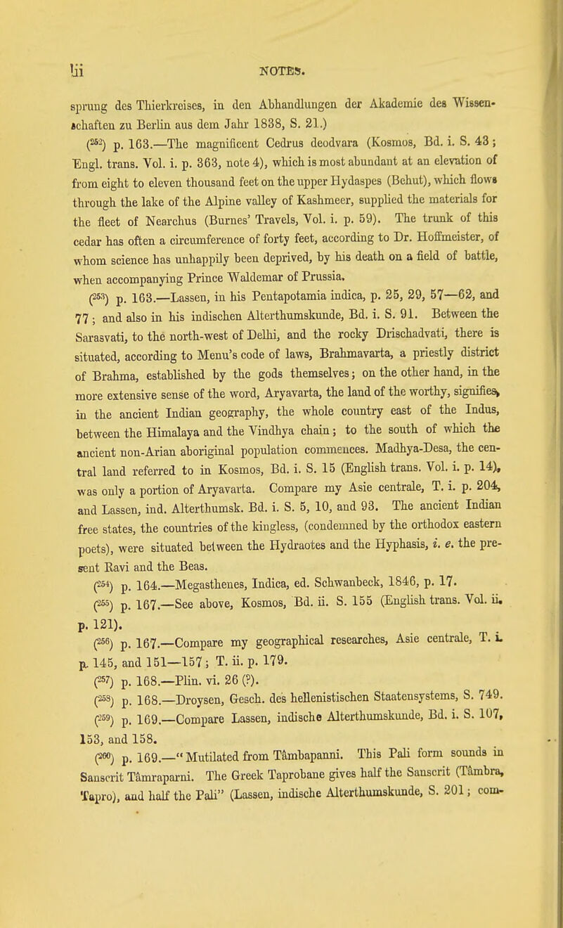 sprung des Tliierkreises, in den Abhandlungen der Akademie des Wissen- «chaften zu Berlin aus dem Jahi' 1838, S. 21.) (^'■^) p. 163.—The magnificent Cedrus deodvara (Kosmos, Bd. i. S. 43 ; Engl, trans. Vol. i. p. 363, note 4), which is most abundant at an elevation of from eight to eleven thousand feet on the upper Hydaspes (Behut), which flows through the lake of the Alpine valley of Kashmeer, supplied the materials for the fleet of Nearchus (Burnes' Travels, Vol. i. p. 59). The trunk of this cedar has often a circumference of forty feet, according to Dr. Hoffmeister, of whom science has unhappily been deprived, by his death on a field of battle, when accompanying Prince Waldemar of Prussia. (253) p. 163.—Lassen, in his Pentapotamia indica, p. 25, 29, 57—62, and 77 ; and also in his indischen Alterthumskunde, Bd. i. S. 91. Between the Sarasvati, to the north-west of Delhi, and the rocky Drischadvati, there is situated, according to Menu's code of laws, Brahmavarta, a priestly district of Brahma, established by the gods themselves; on the other hand, in the more extensive sense of the word, Aryavarta, the land of the worthy, signifies^ in the ancient Indian geoRraphy, the whole country east of the Indus, between the Himalaya and the Vindhya chain; to the south of which the ancient non-Arian aboriginal population commences. Madhya-Desa, the cen- tral land referred to in Kosmos, Bd. i. S, 15 (English trans. Vol. i. p. 14), was only a portion of Aryavarta. Compare my Asie centrale, T. i. p. 204, and Lassen, ind. Alterthumsk. Bd. i. S. 5, 10, and 93. The ancient Indian free states, the countries of the kingless, (condemned by the orthodox eastern poets), were situated between the Hydraotes and the Hyphasis, i. e. the pre- sent Ravi and the Beas. (^S'i) p. 164.—Megasthenes, Indica, ed. Schwanbeck, 1846, p. 17. p) p. 167.—See above, Kosmos, Bd. ii. S. 155 (English trans. Vol. ii, p. 121). (256) p_ 167^ Compare my geographical researches, Asie centrale, T. L pu 145, and 151—157; T. Ü. p. 179. (257) p. 168.—PUn. vi. 26 (?). pS) p. 168.—Droysen, Gesch. des hellenistischen Staatensystems, S. 749. C-59) p. 169.—Compare Lassen, indische Alterthumskunde, Bd. i. S. 107, 153, and 158. (2«) p. 169.— Mutilated from Tämbapanni. This Pali form sounds in Sanscrit Tamrapai-ni. The Greek Taprobane gives half the Sanscrit (Tämbra, Tapro), and half the Pali (Lassen, indische Alterthumskunde, S. 201; com-