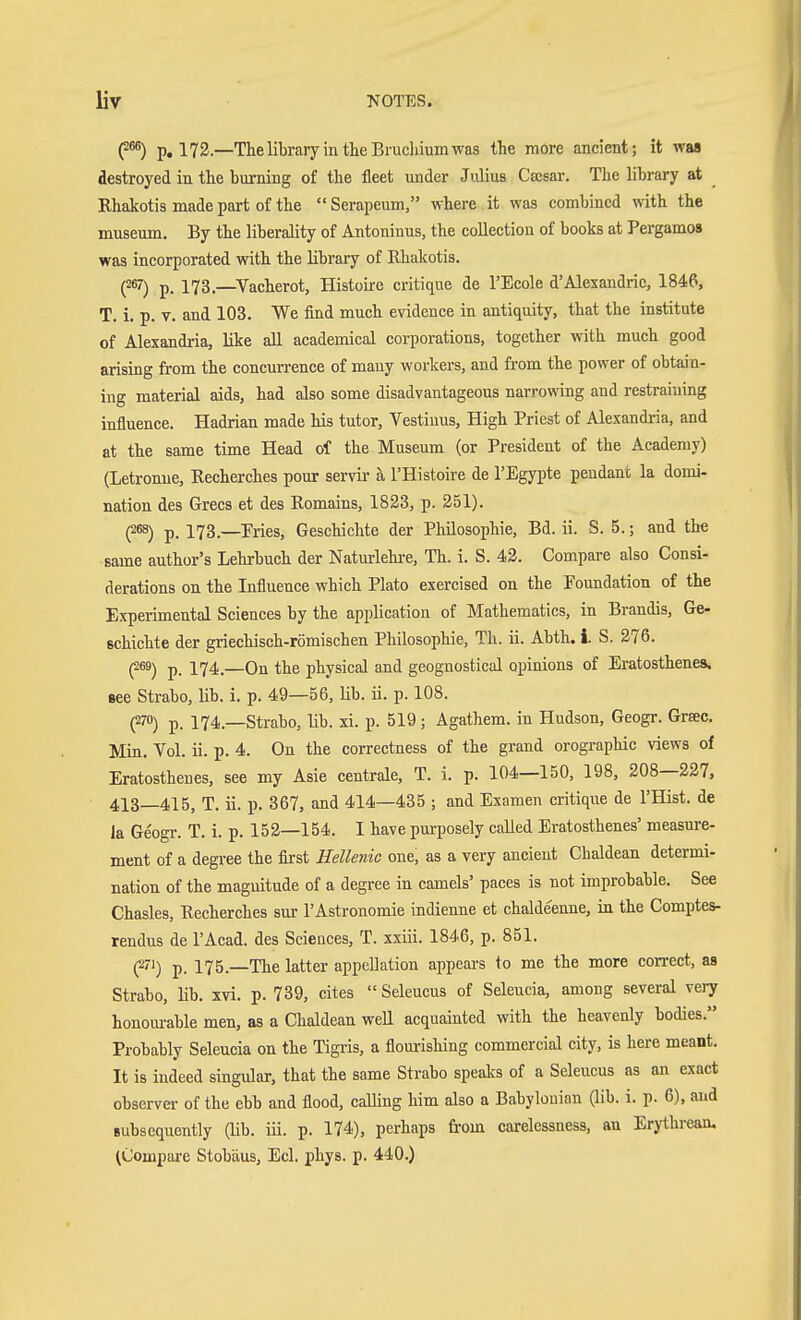 (2^) p, 172—The library in the Brucliium was the more ancient; it was destroyed in the burning of the fleet under Julius Casar. The library at Rhaicotis made part of the  Serapeum, where it was combined with the museum. By the liberality of Antoninus, the collection of books at Pergamos was incorporated with the library of Rhakotis. (267) p. 173.—Vacherot, Histoire critique de I'Ecole d'Alexandric, 1846, T. i. p. V. and 103. We find much evidence in antiquity, that the institute of Alexandria, like all academical corporations, together with much good arising from the concurrence of many workers, and from the power of obtain- ing material aids, had also some disadvantageous narrowing and restraining influence. Hadrian made his tutor, Vestiuus, High Priest of Alexandria, and at the same time Head of the Museum (or President of the Academy) (Letronue, Recherches pour servir a I'Histoire de I'Egypte pendant la domi- nation des Grecs et des Romains, 1823, p. 251). (2ß8) p. 173.—Pries, Geschichte der Philosophie, Bd. ii. S. 5.; and the same author's Lehrbuch der Naturlehi-e, Th. i. S. 42. Compare also Consi- derations on the Influence which Plato exercised on the Poundation of the Experimental Sciences by the application of Mathematics, in Brandis, Ge- schichte der griechisch-römischen Philosophie, Th. ü. Abth. i. S. 276. (269) 174,—On the physical and geognostical opinions of Eratosthenes, Bee Strabo, lib. i. p. 49—56, lib. ii. p. 108. (270) p. 174.—Strabo, lib. xi. p. 519; Agathem. in Hudson, Geogr. Grsec. Min. Vol. ii. p. 4. On the correctness of the grand orographic views of Eratosthenes, see my Asie centrale, T. i. p. 104—150, 198, 208—227, 413—415, T. ii. p. 367, and 414—435 ; and Examen critique de I'Hist. de la Geogr. T. i. p. 152—154. I have purposely called Eratosthenes' measure- ment of a degree the first Hellenic one, as a very ancient Chaldean determi- nation of the magnitude of a degree in camels' paces is not improbable. See Chasles, Recherches sur I'Astronomie indienne et chaldeenne, in the Comptes- rendus de I'Acad. des Sciences, T. xxiii. 1846, p. 851. (^'i) p. 175.—The latter appeUation appears to me the more correct, as Strabo, Hb. xvi. p. 739, cites  Seleucus of Seleucia, among several very honourable men, as a Chaldean well acquainted with the heavenly bodies. Probably Seleucia on the Tigris, a flourishing commercial city, is here meant. It is indeed singular, that the same Strabo spealcs of a Seleucus as an exact observer of the ebb and flood, calling him also a Babylonian (lib. i. p. 6), and Bubsequently (lib. iii. p. 174), perhaps from carelessness, an Erythrean. (Compare Stobäus, Eel. phys. p. 440.)