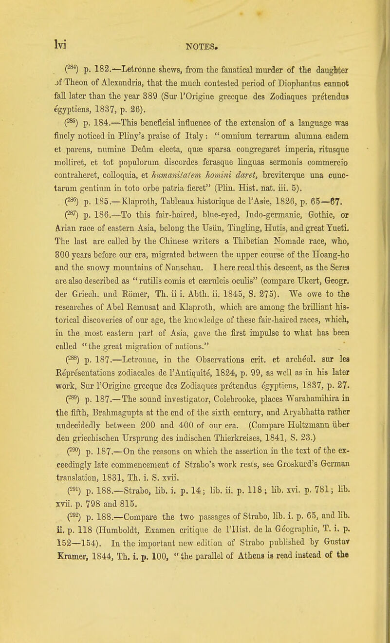 C^**) p. 182.-^Lelronne shews, from the fanatical murder of the daughter jf Theon of Alexandria, that the much contested period of Diophantus cannot fall later than the year 389 (Sur I'Origine grecque des Zodiaques pretendua e'gyptiens, 1837, p. 36). (^) p. 184.—This heneficial influence of the extension of a language was finely noticed in Pliny's praise of Italy:  omnium teiTarum alumna eadem et parens, numine Deum electa, quae sparsa congregaret imperia, ritusque molliret, et tot populorum discordes ferasque linguas sermonis commercio contraheret, coUoquia, et Jmmanitafem homini daret, breviterque una cunc- tarum gentium in toto orbe patria fieret (Hin. Hist. nat. iii. 5). (286) p. 185.—Klaproth, Tableaux historique de I'Asie, 1826, p. 65—67. (2®') p. 186.—To this faii'-haired, blue-eyed, Indo-germanic, Gothic, or A.rian race of eastern Asia, belong the Usiin, Tingling, Hutis, and great Yueti. The last are called by the Chinese writers a Thibetian Nomade race, who, 800 years before our era, migrated between the upper coui'se of the Hoang-ho and the snowy mountains of Nanschau. I here recal this descent, as the Serea are also described as  rutilis comis et cseruleis oculis (compare TJkert, Geogr. der Griech. und Römer, Th. ii i. Abth. ii. 1845, S. 275). We owe to the researches of Abel Eemusat and Klaproth, which are among the brilliant his- torical discoveries of our age, the knowledge of these fair-haired races, which, in the most eastern part of Asia, gave the first impulse to what has been called  the great migration of nations. (^) p. 187.—Letrouue, in the Observations crit. et archeol. sur lea Representations zodiacales de I'Antiqdte, 1824, p. 99, as well as in his later work, Sur I'Origine grecque des Zodiaques pretendus egyptiens, 1837, p. 27. (•^) p. 187.—The sound investigator, Colebrooke, places 'Warahamihira ia the fifth, Brahmagupta at the end of the sixth century, and Aryabhatta rather undecidedly between 200 and 400 of our era. (Compai-e Holtzmann über den griechischen Ursprung des indischen Tliierkreises, 1841, S. 28.) (^°'') p. 187.—On the reasons on which the assertion in the text of the ex- ceedingly late commencement of Strabo's work rests, see Groskurd's German translation, 1831, Th. i. S. xvii. (291) p. 188.—Strabo, lib. i. p. 14; Hb. ii. p. 118; Hb. xvi. p. 781; Hb. xvii. p. 798 and 815. (92) p. 188.—Compai-e the two passages of Strabo, lib. i. p. 65, and lib. ii. p. 118 (Humboldt, Examen critique de I'Hist. de la Geographie, T. i. p. 152—154). In the important new edition of Strabo published by Gustav Kramer, 1844, Th. i. p. 100, the parallel of Athena ia read instead of the