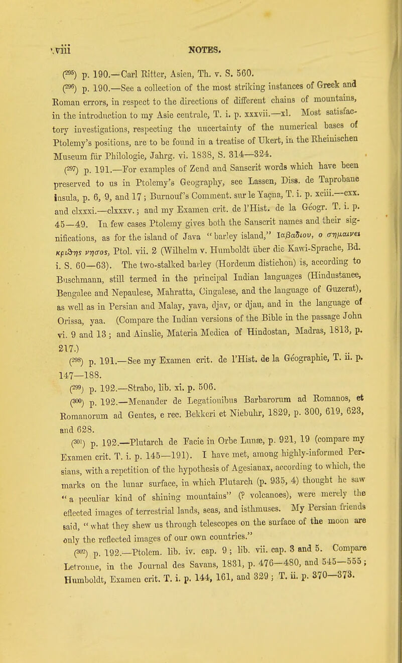 P«) p. 190.—Carl Ritter, Asien, Th. v. S. 560. P) p. 190.—See a coUectioii of the most striking instances of Greek and Roman errors, in respect to tlie directions of different chains of mountams, in the introduction to my Asia centrale, T. i. p. xxxvii.—xl. Most satisfac- tory investigations, respecting the uncertainty of the numerical bases of Ptolemy's positions, are to be found in a treatise of Ukert, ia the Rheinischen Museum für Philologie, Jahi-g. vi. 1838, S. 314—324. (29?) p. 191.—Por examples of Zend and Sanscrit words which have been preserved to us in Ptolemy's Geography, see Lassen, Diss, de Taprobaue insula, p. 6, 9, and 17 ; Bumouf's Comment, sur le Yacna, T. i. p. xcüi.—cxx. and ckxxi.—ckxxv.; aud my Examen crit. de I'Hist. de la Geogr. T. i. p. 45—49. In few cases Ptolemy gives both the Sanscrit names and their sig- nifications, as for the island of Java  barley island, laßaSiov, o trTj/xwfei Kpib-ns vnffos, Ptol. vii. 3 (Wühelm v. Humboldt über die Kawi-Sprache, Bd. i. S. 60—63). The two-stalked barley (Hordeim distichou) is, according to Buschmann, still termed in the principal Indian languages (Hindustanee, Bengalee and Nepaulese, Mahratta, Cingalese, and the language of Guzerat). as well as in Persian and Malay, yava, djav, or djau, and in the language of Orissa, yaa. (Compare the Indian versions of the Bible in the passage John vi. 9 and 13 ; and Ainslie, Materia Medica of Hindostan, Madras, 1818, p. 217.) (298) p. 191.—See my Examen crit. de I'Hist. de la Geographie, T. ii. p. 147—188. (299) p. 192.—Strabo, lib. xi. p. 506. (300) p_ 192.—Menauder de Legationibus Barbaronim ad Romanos, et Romanorum ad Gentes, e rec. Bekkeri et Niebuhi-, 1829, p. 300, 619, 623, and 628. (301) p. 192.—Plutarch de Pacie in Orbe Lunse, p. 921, 19 (compare my Examen crit. T. i. p. 145—191). I have met, among highly-informed Per- sians, with a repetition of the hypothesis of Agesianax, according to whicli, the marks on the lunar surface, in which Plutarch (p. 935, 4) thought he saw a peculiar kind of shining mountains (? volcanoes), were merely the eflected images of terrestrial lands, seas, and isthmuses. My Persian friends said, « what they shew us through telescopes on the sm-face of the moon are only the reflected images of our own countries. (•««) p. 192.—Ptolem. Mb. iv. cap. 9; lib. vii. cap. 8 and 5. Compare Letronne, in the Journal des Savans, 1831, p. 476-480, and 545-555;