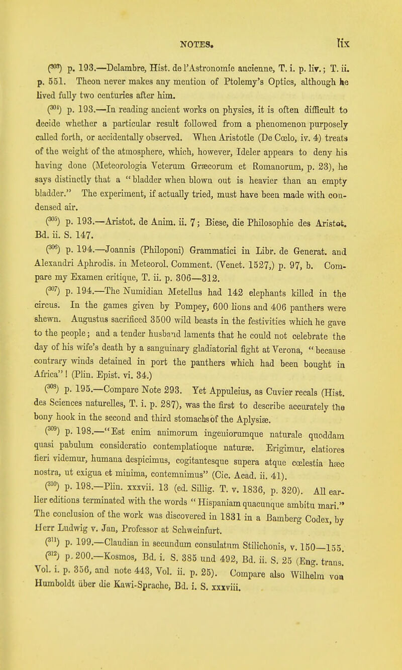 lix C**) p. 193.—Delambre, Hist, de 1'Astronomie ancienne, T. i. p. liv.; T. ii. p. 551. Tteou never makes any mention of Ptolemy's Optics, although he lived fully two centuries after him. (^*) p. 193.—In reading ancient works on physics, it is often difficult to decide whether a particular result followed from a phenomenon purposely called forth, or accidentally observed. When Aristotle (De Coelo, iv. 4) treats of the weight of the atmosphere, which, however, Ideler appears to deny his having done (Meteorologia Veterum Grsecorum et Romanorum, p. 23), he says distinctly that a  bladder when blown out is heavier than an empty bladder. The experiment, if actually tried, must have been made with con- densed air. (^) p. 193.—Aristot. de Anim. ii. 7; Biese, die Philosophie des Aristot. Bd. ii. S. 147. (^) p. 194.—Joannis (Philoponi) Grammatici iu Libr. de Generat. and Alexandri Aphrodis. in Meteorol. Comment. (Venet. 1537,) p. 97, b. Com- pare my Examen critique, T. ii. p. 306—312. (=»0 p. 194.—The Numidian Metellus had 142 elephants killed in the circus. In the games given by Pompey, 600 lions and 406 panthers were shewn. Augustus saci-ificed 3500 wild beasts in the festivities which he gave to the people; and a tender husband laments that he could not celebrate the day of his wife's death by a sanguinary gladiatorial fight at Verona,  because contrary winds detained in port the panthers which had been bought in Afiica I (Plin. Epist. vi. 34.) (^) p. 195.—Compai-e Note 293. Yet Appuleius, as Cuvierrecals (Hist, des Sciences natureUes, T. i. p. 287), was the first to describe accurately the bony hook in the second and third stomachs of the Aplysite. (^) p. 198.—Est enim animorum ingeuiommque naturale quoddam quasi pabulum consideratio contemplatioque natura. Erigimur, elatiores fieri videmur, hnmana despicimus, cogitantesque supera atque coelestia hfec nostra, ut exigua et minima, contemnimus (Cic. Acad. ii. 41). (?'°) p. 198.-PHn. XXXVÜ. 13 (ed. Sillig. T. v. 1836, p. 320). All ear- Uer editions terminated with the words  Hispaniam quacunque ambitu mari. The conclusion of the work was discovered in 1831 in a Bamberg Codex, by Herr Ludwig v. Jan, Professor at Schweinfurt. (3) p. 199.—Claudian in secundum consulatum Stilichonis, v. 150—155 (3>2) p. 200.-Kosmos, Bd. i. S. 385 und 492, Bd. ii. S. 25 (En- trans' Vol. i. p. 356, and note 443, Vol. ii. p. 25). Compare also Wilhelm voa Humboldt über die Kawi-Sprache, Bd. i. S. xxxviii.