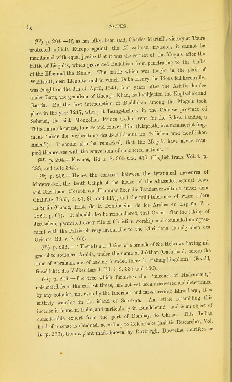 (3'3) p. 204.—If, as nas often been said, Charles MarteU's victory at Tours protected middle Eiu-ope against the Mussulman invasion, it cannot be maintained with equal justice that it was the retreat of the Moguls after the battle of Liegnitz, which prevented Buddhism from penetrating to the banks of the Elbe and the Ehine. The battle which was fought in the plain of Wablstatt, neai- Liegnitz, and in which Duke Henry the Pious feU heroicaUy, was fought on the 9th of Aprü, 1241, four years after the Asiatic hordes under Batu, the grandson of Ghengis Khan, had subjected the Kaptschak and Russia But the first introduction of Buddhism among the Mogols took place in the year 1347, when, at Leang-tscheu, in the Chinese province of Schensi the sick Mongolian Prince Godau sent for the Sakj-a Pandita, a TMbetianarch-priest, to cure and convert him (Klaproth, in a manuscript frag- ment «über die Verbreitung des Buddlüsmus im östlichen und nördlichen Asien). It should also be remarked, that the Moguls have never occu- pied themselves with the conversion of conquered nations. (314) p. 204.-Kosmos, Bd. i. S. 308 und 471 (EngUsh trans. VoL i. p. 283, and uote 342). (315) p 206.—Hence the contrast between the tyrannical measmres of Motewekkel, the tenth Caliph of the house of the Abassides, against Jews and Christians (Joseph von Hammer über die Länderverwaltung unter dem Chalifate, 1835, S. 27, 85, and 117), aud the mUd tolerance of wiser rukrs in Spain (Conde, Hist, de la Dominacion de los Arabes en Espafia, 1. i. 182Ü p 67). It should also be remembered, that Omai-, after the takmg of Jerusalem, permitted every rite of Christian worship, and concluded an agree- ment with the Patriarch very favourable to the Christians (Eundgruben d^s Orients, Bd. v. S. 68). . «16) p 206 -  There is a tradition of abranch of Äe Hebrews havmg mi- grated tosouthern Arabia, under the name of Jokthan (Oachthan), before the .time of Abraham, and of having founded there flom-ishing kingdoms (Ewald. Geschichte des Volkes Israel, Bd. i. S. 337 und 450). (317) p 206-The tree which furnishes the incense of Hadramaut, celebrated from the earUest times, has not yet been discovered and determined by any botanist, not even by the laborious and far-searcmug Ehi-enberg; it rs entirely wanting in the island of Socotora. An article resembling his i.ce.se is found in India, and particularly in Bundelcund; and is an objec of considerable export from the port of Bombay, to China. This In^a kind of incense is obtained, according to Colebrooke (Asiatic Researches. ^ ol ix p 377). from a plant made knowa by Roxbuv^h, Boswellia Ihurifera or