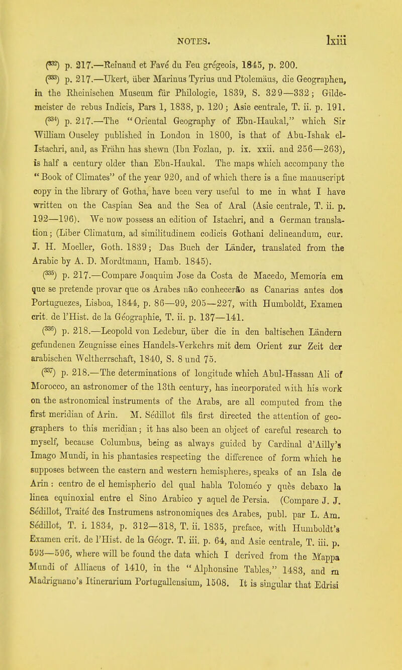 p. 317.—Reinaud et Fare du Feu gregeois, 1845, p. 200. p. 217.—Ukert, über Marinus Tyrius and Ptolemäus, die Geographen, in the Rheinischen Museum für Philologie, 1839, S. 329—332; Gilde- meister de rebus Indicis, Pars 1, 1838, p. 120; Asie centrale, T. ii. p. 191. P') p. 217.—The Oriental Geography of Ebn-IIaukal, which Sir Wilham Ouseley published in London in 1800, is that of Abu-Ishak el- Istachri, and, as Fi'ähn has shewn (Ihn Fozlan, p. ix. xxü. and 256—263), is half a century older than Ebn-Haukal. The maps which accompany the Book of Climates of the year 920, and of which there is a fine manuscript copy in the libraiy of Gotha, have been very useful to me in what I have written on the Caspian Sea and the Sea of Aral (Asie centrale, T. ii. p, 192—196). We now possess an edition of Istachri, and a German transla- tion ; (Liber Climatum, ad similitudinem codicis Gothani delineandum, cur. J. H. Moeller, Goth. 1839; Das Buch der Länder, translated from the Arabic by A. D. Mordtmann, Hamb. 1845). (^) p. 217.—Compare Joaquim Jose da Costa de Macedo, Memoria em que se pretende provar que os Arabes näo conheceräo as Canai'ias antes dos Portuguezes, Lisboa, 1844, p. 86—99, 203—227, with Humboldt, Examen crit. de I'Hist. de la Ge'ogi-aphie, T. ii. p. 137—141. (^) p. 218.—Leopold von Ledebur, über die in den baltischen Ländern gefundenen Zeugnisse eines Handels-Verkehrs mit dem Orient zur Zeit der arabischen Weltherrschaft, 1840, S. 8 und 75. (^) p. 218.—The determinations of longitude which Abul-Hassan Ali of Morocco, an astronomer of the 13th centm-y, has incorporated with, his work on the astronomical instruments of the Arabs, are aU computed from the first meridian of Arin. M. Se'dülot fils fii-st directed the attention of geo- graphers to this meridian; it has also been an object of careful research to myself, because Columbus, being as always guided by Cardinal d'Ailly's Imago Mundi, in his phantasies respecting the difference of fonn which he supposes between the eastern and western hemispheres, spealcs of an Isla de Arin: centro de el hemispherio del qual habla Tolome'o y ques debaxo la linea equinoxial entre el Sino Arabico y aquel de Persia. (Compare J. J. Sedillot, Traite des Tnstrumens astronomiques des Arabes, publ. par L. Am. Sedillot, T. i. 1834, p. 312-318, T. ii. 1835, preface, with Humboldt's Examen crit. de I'Hist. de la Ge'ogr. T. iii. p. 64, and Asie centrale, T. iii. p. 593—596, where will be found the data which I derived from the Mappa Mundi of Alliacus of 1410, in the Alphonsine Tables, 1483, and m Madriguano's Itinerarium Portugallcnsium, 1508. It is singular that Edrisi