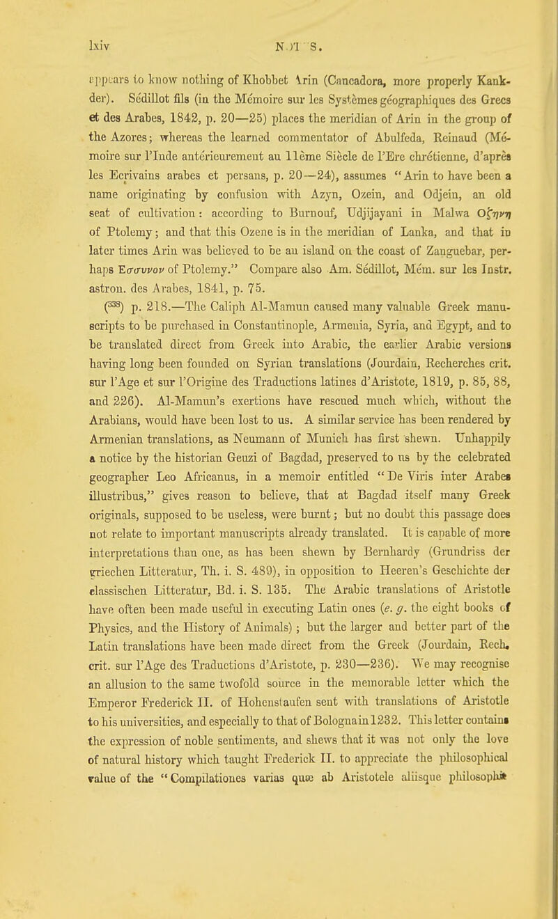 iippcars to luiow nothing of Khobbet Vrin (Cancadora, more properly Kank- der). Scdillot fils (in the Memoire sur lea Systemes geogi-aphiques des Grecs et des Arahes, 1842, p. 20—25) places the meridian of Arin in the grouj) of the Azores; whereas the learned commentator of Abulfeda, Reinaud (Mo- moire sur rinde anterieuremeut au Heme Siecle de I'Ere chretienne, d'apres les Ecrivains arabes et persans, p. 20—24), assumes  Arin to have been a name originating by confusion with Azyn, Ozein, and Odjein, an old seat of cultivation: according to Burnoof, Udjijayani in Malwa O^tjvtj of Ptolemy; and that this Ozene is in the meridian of Lanka, and that iu later times Arin was believed to be au island on the coast of Zanguebar, per- haps Eff(Twov of Ptolemy. Compare also Am. Sedillot, Mem. sur les Instr, astrou. des Arabes, 1841, p. 75. (^) p. 218.—The Caliph Al-Mamun caused many valuable Greek manu- Bcripts to be purchased in Constantinople, Armenia, Syria, and Egypt, and to be translated direct from Greek iuto Arabic, the earlier Arabic versions having long been founded on Syrian translations (Jourdain, Recherches crit. sur I'Age et sur I'Origine des Traductions latines d'Aristote, 1819, p. 85, 88, and 226). Al-Mamim's exertions have rescued much which, without the Arabians, would have been lost to us. A similar service has been rendered by Armenian translations, as Neumann of Munich has first shewn. Unhappily & notice by the historian Geuzi of Bagdad, preserved to us by the celebrated geographer Leo Africanus, in a memoir entitled  De Viris inter Arabes illustribus, gives reason to believe, that at Bagdad itself many Greek originals, supposed to be useless, were burnt; but no doubt this passage does not relate to important manuscripts already translated. It is capable of more interpretations than one, as has been shewn by Bernhardy (Grundi'iss der griechen Litteratur, Th. i. S. 489), in opposition to Heeren's Geschichte der elassischen Litteratur, Bd. i. S. 135^ The Arabic translations of Aristotle have often been made useful in executing Latin ones {e. g. the eight books of Physics, and the History of Animals); but the larger and better pai-t of the Latin translations have been made direct from the Greek (Jom-dain, Rech, crit. sur I'Age des Traductions d'Aristote, p. 230—236). We may recognise an allusion to the same twofold source in the memorable letter which the Emperor Frederick II. of Hohenstaufen sent with translations of Aristotle to his universities, and especially to that of Bolognain 1232. This letter contain! the expression of noble sentiments, and shews that it was not only the love of natural history which taught Frederick II. to appreciate the philosophical ralue of the  Compilationes varias quae ab Aristotele aliisquc philosoph*