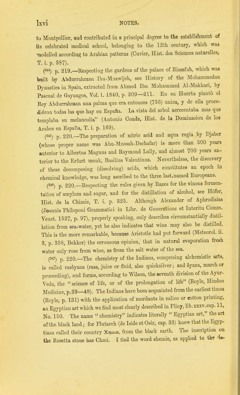 tü Montpellier, and contribuled in a principal degree to the establishment of its celebrated medical school, belonging to the 12th century, which waa ■nodelled according to Arabian patterns (Cuvier, Hist, des Sciences naturelles, T. i. p. 387). p. 219.—Kespcctitig the gardens of the palace of Rissaf ah, which was built by Abdnrralimau Ibu-Moawijeh, see History of the Mohammedan Dynasties in Spain, extracted from Ahmed Ibn Mohammed AI-Makkari, by Pascual de Gayangos, Vol. i. 1840, p. 209—211. En su Huerta planto el Ray Abdurrahman una palma que era entoaces (756) unica, y de elk proce- dieron todas las que hay en Espafla. La vista del arbol acrecentaba mas que templaba su melancolia (Antonio Conde, Hist, de la Dominadon de los Arabes en Espana, T. i. p. 169). (345) p, 220.—The preparation of nitric acid and aqua regia by Djaber (whose proper name was Abu-Mussah-Dschafar) is more than 500 years anterior to Albertus Magnus and Raymond Lully, and almost 700 years an- terior to the Erfurt monk, BasiUus Valentinus. Nevertheless, the discovery of these decomposing (dissolving) acids, which constitutes an epoch in chemical knowledge, was long ascribed to the three last-named Europeans. (346) p. 220.—Respecting the rules given by Razes for the vinous fermen- tation of amylum and sugar, and for the distillation of alcohol, see Höfer, Hist, de la Chimie, T. i. p. 325. Although Alexander of Aphrodisias (Joannis Philoponi Grammatici in Libr. de Generations et Interitu Comm. Venet. 1527, p. 97), properly speaking, only describes circumstantially distil- lation from sea-water, yet he also indicates that wine may also be distilled. This is the more remarkable, because Aristotle had put forward (Meteorol. ü. 8, p. 358, Bekker) the erroneous opinion, that in natural evaporation fresh water only rose from wine, as from the salt water of the sea. (S47) p. 220.—The chemistry of the Indians, comprising alchemistic arts, is caUed rasäyana (rasa, juice or fluid, also quicksüver; and äyana, marcher proceeding), and forms, according to Wüson, the seventh division of the Ayur- veda, the science of life, or of the prolongation of life (Royle, Hindoo Medicine, p. 39—48). The Indians have been acquainted from the earliest times (Royle, p. 131) with the application of mordants in calico or cotton prmtmg, an Egj-ptian art which we find most clearly described in PUny, Ub. xxxv.cap. 11, No. 150. The name  chemistry indicates UteraUy  Egyptian art, the art of the black land; for Plutarch (de Iside et Osir, cap. 33) knew that the Egyp- tians called their country XTju^a, from the black earth. The inscription on the Rosetta stone has Chini. I find the word chemie, as applied to the «^e-