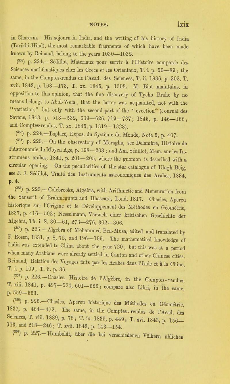 in Charezm. His sojourn in India, and the writing of his history of India (Tarikhi-Hind), the most remarkable fragments of which have been made known by Reinaud, belong to the years 1030—1032. (^^ p. 224.—Sedillot, Materiaux pour servir ä I'Histoire comparee det^ Sciences mathematiques chez les Grecs e.t les Orientaux, T. i. p. 50—89; the same, in the Comptes-rendus de I'Acad. des Sciences, T. ii. 1886, p. 202, T. XVÜ. 1843, p. 163—173, T. xx. 1845, p. 1308. M. Biot maintains, in opposition to this opinion, that the fine discovery of Tycho Brahe by no means belongs to Abnl-Wefa; that the latter was acquainted, not with the variation, but only with the second part of the  evection (Journal des Savans, 1843, p. 513—532, 609—626, 719—737; 1845, p. 146—166; and Comptes-rendus, T. xx. 1845, p. 1319—1323). (^) p. 224.—Laplace, Expos, du Systeme du Monde, Note 5, p. 407. (^*) p. 225.—On the observatory of Meragha, see Delambre, Histoire de 1'Astronomie du Moyen Age, p. 198—203 ; and Am. Sedillot, Mem. sur les In- stnunens arabes, 1841, p. 201—205, where the gnomon is described with a circular opening. On the peculiarities of the star catalogue of Ulugh Beig, see J. J. Sedillot, Traite des Instruments astronomiques des Arabes, 1834, p. 4. (^) p. 225.—Colebrooke, Algebra, with Arithmetic and Mensuration from the Sanscrit of Brahmegupta and Bhascara, Lond. 1817. Chasles, Aper9u historique sur I'Oi-igine et le De'veloppement des Methodes en Ge'ometrie, 1837, p. 416—502; Nesselmann, Versuch einer kritischen Geschichte der Algebra, Th. i. S. 30—61, 273—276, 302—306. (^^) p. 225.—Algebra of Mohammed Ben-Musa, edited and translated by F. Rosen, 1831, p. 8, 72, and 196—199. The mathematical knowledge of India was extended to China about the year 720 ; but this was at a period when many Arabians were already settled in Canton and other Cliinese cities. Reinaud, Relation des Voyages faits par les Arabes dans I'lnde et ä la Chine T. i. p. 109; T.Ü. p. 36. p. 226.-Chasles, Histoire de I'Alg^bre, in the Comptes-rendus T. xiü. 1841, p. 497-524, 601-626; compare also Libri, in the same' p. 559—563. (^8) p. 226.—Chasles, Apcr9u historique des Methodes en Geome'trie, 1837, p. 464—472. The same, in the Comptes-rendus de I'Acad des Sciences, T. viii. 1839, p. 78; T. ix. 1839, p. 449; T. xvi. 1843, p. 156- 173, and 218—246; T. xvü. 1843, p. 143—154. p. 227.-Humboldt, über die bei verschiedenen Völkern übHchen