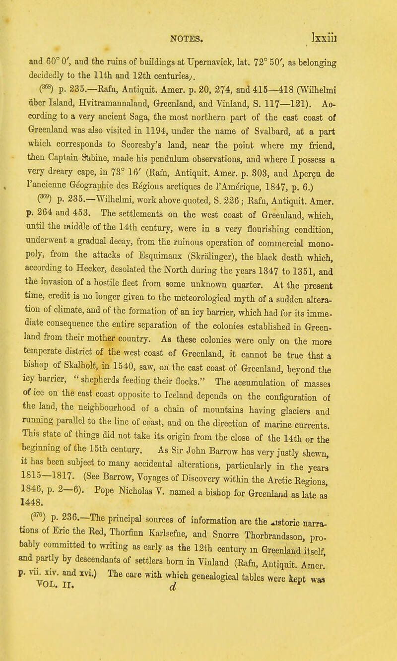 and 60° 0', and the ruins of buildings at Upernavick, lat. 72° 50', as belonging decidedly to the 11th and 12th centuries;. ps) p. 233.—Rafn, Antiquit. Amer. p. 20, 274, and 415—418 (Wilhelmi nber Island, Hvitramannaland, Greenland, and Vinland, S. 117—121). Ao- cording to a very ancient Saga, the most northern part of the east coast of Greenland was also visited in 1194, under the name of Svalbard, at a part which corresponds to Scoresby's land, near the point where my friend, then Captain Subine, made his pendulum observations, and where I possess a very dreary cape, in 73° 16' (Rafn, Antiquit. Amer. p. 303, and Aperfu de Tancienne Geographie des Regions arctiques de TAme'rique, 1847, p. 6.) P^) p. 235.—Wilhelmi, work above quoted, S. 226; Rafn, Antiquit. Amer. p. 264 and 453. The settlements on the west coast of Greenland, which, until the middle of the 14th century, were in a very flourishing condition, underwent a gradual decay, from the ruinous operation of commercial mono- poly, from the attacks of Esquimauj: (Skrälinger), the black death which, according to Hecker, desolated the North dm-ing the years 1347 to 1351, and the invasion of a hostile fleet fi-om some unknown quarter. At the present time, credit is no longer given to the meteorological myth of a sudden altera- tion of climate, and of the formation of an icy barrier, which had for its imme- diate consequence the entire separation of the colonies established in Green- land from their mother country. As these colonies were only on the more temperate district of the west coast of Greenland, it cannot be true that a bishop of Skalholt, in 1540, saw, on the east coast of Greenland, beyond the icy barrier,  shepherds feeding their flocks. The accumulation of masses of ice on the east coast opposite to Iceland depends on the configuration of the land, the neighbourhood of a chain of mountains having glaciers and running paraUel to the line of coast, and on the direction of marine currents. This state of things did not take its origin from the close of the 14th or the beginning of the 15th century. As SÜ- John Barrow has very justly she^-n, it has been subject to many accidental alterations, particularly in the years 1815—1817. (See Barrow, Voyages of Discovery within the Arctic Regions, 1846, p. 2—6). Pope Nicholas V. named a bishop for Greenlajid as late as 1448. (37) p. 236.—The principal sources of information are the ^storic narra- tionBofErictheRed,Thorfinn Karlsefne. and Snorre Thorbrandsson. pro- bably committed to writing as early as the 12th century m Greenland itself. and partly by descendants of settlers bom in Vinland (Rafo, Antiquit Amer' p. vu^xiv. and xvi.) The care with which genealogical tables were kept w*i VOL. II, ff '
