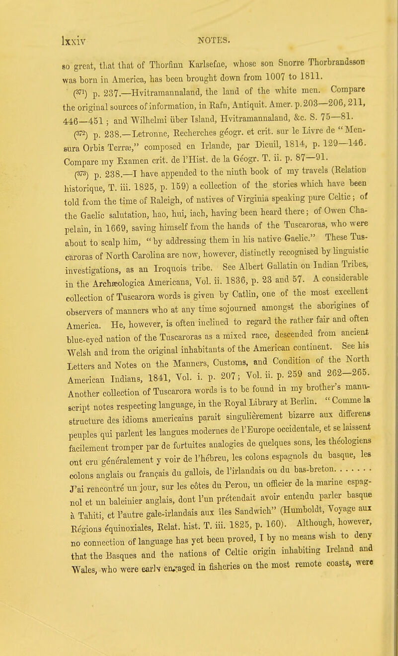 so great, tl.at that of Thorfiim Karlsefne, whose son Snorre Thorbrandsson was born in America, has been brought down from 1007 to 1811. (371) p. 237 —Hvitramannaland, the land of the white men. Compare the original sources of information, in Rafn, Antiquit. Amer. p. 203—206,211, 446—451 ; and Wilhelmi über Island, Hvitramannaland, &c. S. 75—81. P) p. 238.—Letronne, Recherches geogr. et crit. sur le Livre de Men- sura Orbis Terra;, composed en Irlande, par Dicuil, 1814, p. 129—146. Compare my Examen crit. de I'Hist. de la Geogr. T. ii. p. 87—91. (373) p. 238.—T have appended to the ninth book of my travels (Relation historique, T. iü. 1825, p. 159) a collection of the stories which have been told L-om the time of Raleigh, of natives of Virginia speaking pure Celtic; of the Gaelic salutation, hao, hui, iach, having been heard there; of Owen Cha- pelain, in 1669, saving himself from the hands of the Tuscaroras, who were about to scalp him,  by addressing them in his native Gaelic. These Tus- caroras of North CaroUna are now, however, distinctly recognised by linguistic investigations, as an Iroquois tribe. See Albert Gallatin on Indian Tribes, in the Archffiologica Americana, Vol. Ü. 1836, p. 23 and 57. A considerable collection of Tuscai-ora words is given by Catlin, one of the most exceUent observers of manners who at any time sojourned amongst the abongmes of America. He, however, is often incUued to regard the rather fair and often blue-eyed nation of the Tuscai-oras as a mixed race, descended from ancient Welsh and irom the original inhabitants of the American continent. See his Letters and Notes on the Manners, Customs, and Condition of the North American Indians, 1841, Vol. i. p. 207; Vol. Ü. p. 259 and 262-265. Another coUection of Tuscarora words is to be found in my brother's manu- script notes respecting language, in the Royal Libraij at Berlin.  Comme la structm-e des idioms americains pai-ait singulierement bizai-re aux differens penples qui parlent les langues modernes de I'Em-ope occidentale, et se laissent facilement tromper par de furtuites analogies de quelques sons, les theologiens out cru g^neralement y voir de rhftreu, les colons espagnols da basque, les colons anglais ou £ran9ais du gallois, de I'irlandais on da bas-breton J'ai rencontre un jour, sur les cotes du Perou, un officier de la mai-ine espag- nol et un baleinier anglais, dont I'un pretendait avoir entendu parier basque h Tahiti et I'autre gale-iriandais aux iles Sandwich (Humboldt, Voyage aux R^ions'e'quinoxiales, Relat. hist. T. in. 1825, p. 160). Although, however, no connection of language has yet been proved, T by no means wish to deny that the Basques and the nations of Celtic origin inhabiting Ireland and Wales, who were earlv en,Tased in fisheries on the most remote coasts, were