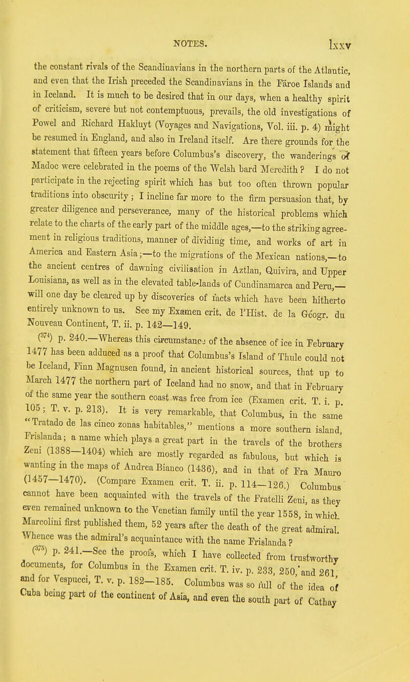 NOTES. Lxxv the constant rivals of the Scandinavians in the northern parts of the Atlantic, and even that the Ii-ish preceded the Scandinavians in the Faroe Islands and in Iceland. It is much to be desired that in our days, when a healthy spirit of criticism, severe but not contemptuous, prevails, the old investigations of Powel and Richai-d Hakluyt (Voyages and Navigations, Vol. iii. p. 4) might be resumed in England, and also in Ireland itself. Are there grounds for the statement that fifteen years before Columbus's discovery, the wanderings Madoc were celebrated in the poems of the Welsh bard Meredith ? I do not participate in the rejecting spirit which has but too often thrown popular traditions into obscui-ity; I incline far more to the fii-m persuasion that, by greater diligence and perseverance, many of the historical problems which relate to the charts of the early part of the middle ages,-to the striking agree- ment in religious traditions, manner of dividing time, and works of art in America and Eastern Asia;-to the migrations of the Mexican nations,-to the ancient centres of dawning civilisation in Aztlan, Quivii-a, and Upper Louisiana, as weU as in the elevated table-lands of Cundinamarca and Peru,— will one day be cleai-ed up by discoveries of facts which have been hithJrto entü-ely unknown to us. See my Examen crit. de THist. de la Geogr. da Nouveau Continent, T. ii. p. 142—149. ° (F') p. 240.—Whereas this circumstance of the absence of ice in Eebruary 1477 has been adduced as a proof that Columbus's Island of Thüle could not be Iceland, Finn Magnusen found, in ancient historical sources, that up to March 1477 the northern part of Iceland had no snow, and that in Eebruaiy of the same year the southern coast was free from ice (Examen crit. T. i. p. 105; T. v. p. 213). It is vei7 remarkable, that Columbus, in the same' Tratado de las cinco zonas babitables, mentions a more southern island Frislanda; a name which plays a great pai-t in the travels of the brothers Zern (1388-1404) which are mostly regarded as fabulous, but which is wanting m the maps of Andrea Bianco (1436), and in that of Era Mamx) (1457-1470). (Compare Examen crit. T. ii. p. 114-126.) Columbus cannot have been acquainted with the travels of the FratelU Zeni as they even remained unknown to the Venetian family untü the year 1558 in whicL Marcolini fii-st published them, 52 years after the death of the great admiral Whence was the admiral's acquaintance with the name Frislanda ? (3-) p. 241.-See the proofs, which I have coUected from trustworthy documents, for Columbus in the Examen crit. T. iv. p. 233, 250 'and 261 amd for Vespucci, T. v. p. 182-185. Columbus was so Ml of the idea of Cuba bemg part of the continent of Asia, and even the south pai-t of Cathay