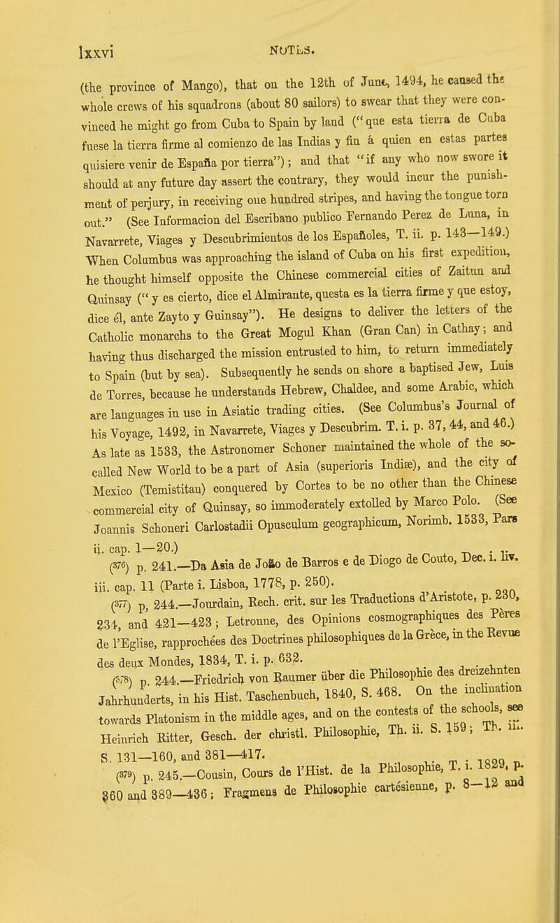(the province of Mango), that ou the 12th of Jant, 1494, he caused the whole crews of his squadrons (about 80 sailors) to swear that they were con- vinced he might go from Cuba to Spain by land ( que esta tierra de Cuba fuese la tierra firme al comieuzo de las Indias y fin ä quien en estas partes quisiere venir de Espafla por tierra); and that if any who now swore it should at any future day assert the contrary, they would incur the punish- ment of perjury, in receiving one hundred stripes, and having the tongue torn out. (See Informacion del Escribano publico Fernando Perez de Luna, in Navarrete, Viages y Descubrimientos de los Espafioles, T. ii. p. 143-149.) When Columbus was approaching the island of Cuba on his first expedition, he thought himself opposite the Chinese commercial cities of Zaitiin and auinsay ( y es cierto, dice el Almirante, questa es la tierra firme y que estoy, dice el, ante Zayto y Guinsay). He designs to deliver the letters of the Catholic monarchs to the Great Mogul Khan (Gran Can) in Cathay, and having thus discharged the mission entrusted to him, to return immediately to Spain (but by sea). Subsequently he sends on shore a baptised Jew, Lms de Torres, because he understands Hebrew, Chaldee, and some Arabic, which are languages in use in Asiatic trading cities. (See Columbus's Journal of his Voyage, 1492, in Navarrete, Viages y Descubrim. T. i. p. 37,44, and 46.) As late as 1533, the Astronomer Schoner maintained the whole of the so- called New World to be a part of Asia (superioris India), and the city of Mexico (Temistitan) conquered by Cortes to be no other than the Chmese commercial city of Guinsay, so immoderately extoUed by Marco Polo. (See Joannis Schoneri Carlostadn Opusculum geographicum, Norimb. 1533, Pan Ü. cap. 1—20.) . (376) p. 241.-Da Asia de JoSio de Barros e de Diogo de Couto, Dec. i. liv. iii. cap. 11 (Pai-te i. Lisboa, 1778, p. 250). (37/) p 244.-Jom:dain, Eech. crit. snr les Traductions d'Aristote, p. 230, 234 and 421-423 ; Letronne, des Opinions cosmographiques des Peres de I'Eglise, rapproche'es des Doctrines philosophiques de la Grece. m the Eevue des deux Mondes, 1834, T. i. p. 632. , , . . , (578) p 344.-Ericdrich von Raumer über die Philosophie des dreizehnten Jahrhunderts, in his Hist. Taschenbuch, 1840, S. 468. On the inchnation towards Platonism in the middle ages, and on the contests of the -hools, s^ Heinrich Eitter, Gesch. der christl. Phüosophie, Th. n. S. 159; Th. u. S 131—160, and 381—417. ■ (379) p. 245.-Cousin, Cours de I'Hist. de la Phüosophie, T. i. 1829. ^ §60 and 389-436; Eragmens de Phüosophie cartesienne, p. ana
