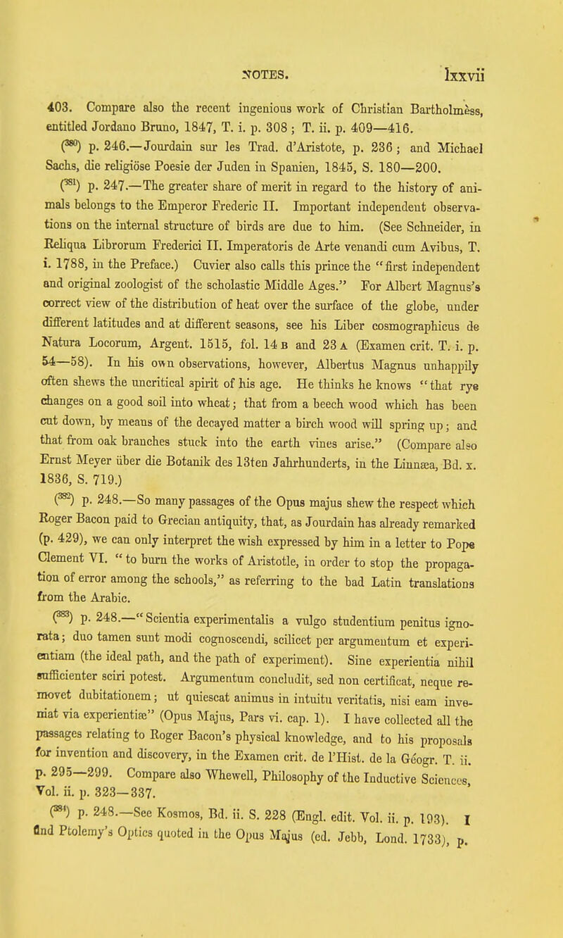 403. Compare also the recent ingenious work of Christian Bai-tholmess, entitled Jordano Bruno, 1847, T. i. p. 308 ; T. ii. p. 409—416. (^) p. 246.—Jourdain sur les Trad. d'Aristote, p. 236 ; and Michael Sachs, die religiöse Poesie der Juden in Spanien, 1845, S. 180—200. (^') p. 247.—The greater share of merit in regard to the history of ani- mals belongs to the Emperor Frederic II. Important independeut observa- tions on the internal structure of birds are due to him. (See Schneider, in Keliqua Librorum Frederici II. Imperatoris de Arte venandi cum Avibus, T. i. 1788, in the Preface.) Cuvier also caUs this prince the first independent and original zoologist of the scholastic Middle Ages. For Albert Magnus's correct view of the distribution of heat over the smface of the globe, under different latitudes and at different seasons, see his Liber cosmographicus de Natura Locorum, Argent. 1515, fol. 14 b and 23 a (Examen crit. T. i. p. 54—58). In his own observations, however, Albertus Magnus unhappUy often shews the uncritical spiiit of his age. He thinks he knows  that rye dianges on a good soil into wheat; that from a beech wood which has been cut down, by means of the decayed matter a birch wood wül spring up; and that from oak branches stuck into the earth vines arise. (Compare also Ernst Meyer über die Botanik des 13ten Jahrhunderts, in the Liunsea, Bd. x. 1836, S. 719.) (^) p. 248.—So many passages of the Opus majus shew the respect which Roger Bacon paid to Grecian antiquity, that, as Jourdain has already remarked (p. 429), we can only interpret the wish expressed by him in a letter to Pope Clement VI.  to burn the works of Aristotle, in order to stop the propaga- tion of error among the schools, as referring to the bad Latin translations from the Arabic. (^) p. 248.—Scientia experimentalis a vulgo studentium penitus igno- rata; duo tamen sunt modi cognoscendi, scilicet per argumentum et experi- entiam (the ideal path, and the path of experiment). Sine experientia nihü rofficienter sciri potest. Argumentum concludit, sed non certificat, neque re- movet dubitatiouem; ut quiescat animus in intuitu veritatis, nisi eam inve- niat via experientia (Opus Majus, Pars vi. cap. 1). I have coUected all the passages relating to Roger Bacon's physical knowledge, and to his proposals for invention and discovery, in the Examen crit. de I'Hist. de la Ge'ogr. T. ii. p. 295—299. Compare also WheweU, PhUosophy of the Inductive Sciences, Vol. ii. p. 323—337. 0»<) p. 248.—See Kosmos, Bd. ii. S. 228 (Engl. edit. Vol. ii. p. 193). i find Ptolemy's Optics quoted in the Opus M^jus (ed. Jebb, Lond. 1733), p.