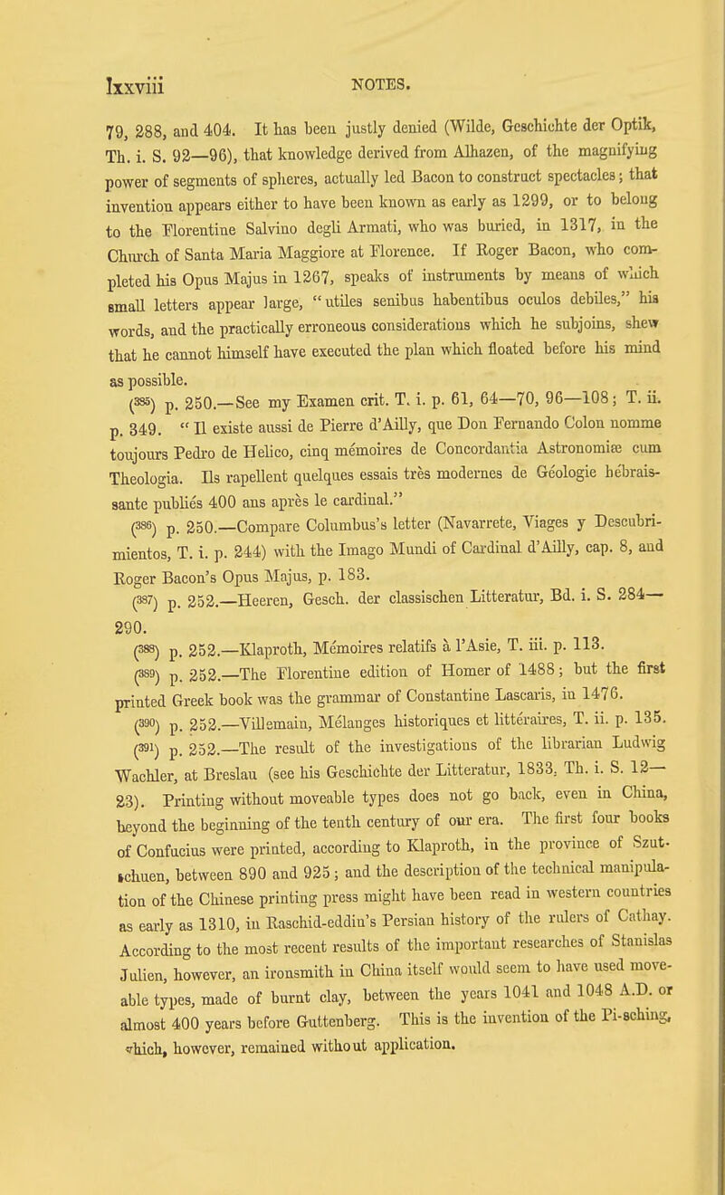 79, 288, and 404. It has been justly denied (Wilde, Geschichte der Optik, Th. i. S. 92—96), that knowledge derived from Alhazen, of the magnifying power of segments of spheres, actually led Bacon to construct spectacles; that invention appears either to have been known as early as 1299, or to belong to the Florentine Salvino degli Armati, who was buried, in 1317, in the Chm-ch of Santa Maria Maggiore at Florence. If Roger Bacon, who com- pleted his Opus Majus in 1267, speaks of instruments by means of wliich small letters appear large, utiles senibus habentibus oculos debiles, hia words, and the practically erroneous considerations which he subjoms, shew that he cannot himself have executed the plan which floated before his mind as possible. (335) p. 250.—See my Examen crit. T. i. p. 61, 64—70, 96—108; T. ii. p. 849.  11 existe aussi de Pierre d'Ailly, que Don Fernando Colon nomme toujours Pedro de Helico, cinq memoires de Concordantia Astronomiaj cum Theologia. lis rapellent quelques essais tres modernes de Geologie hebrais- SBJite publies 400 ans apres le cardinal. (335) p. 250.—Compare Columbus's letter (Navarrete, Viages y Descubri- mientos, T. i. p. 244) with the Imago Mundi of Cardinal d'Ailly, cap. 8, and Roger Bacon's Opus Majus, p. 183. (337) p. 252. Heeren, Gesch. der classischen Litteratur, Bd. i. S. 284— 290. (383) p. 252.—Klaproth, Me'moires relatifs ä l'Asie, T. iii. p. 113. (389) p. 252. The Florentine edition of Homer of 1488; but the first printed Greek book was the grammar of Constantine Lascaiis, in 1476. (390) p. 252.—Villemain, Melanges historiques et litteraires, T. ii. p. 135. (391) p. 252.—The result of the investigations of the librarian Ludwig Wachler, at Breslau (see his Geschichte der Litteratur, 1838. Th. i. S. 12— 23). Printing without moveable types does not go back, even in China, beyond the beginning of the tenth centiu-y of our era. The first four books of Confucius were printed, according to Klaproth, in the province of Szut- ichuen, between 890 and 925 ; and the description of the technical manipula- tion of the Chinese printing press might have been read in western countries as early as 1310, in Raschid-eddin's Persian history of the rulers of Cathay. According to the most recent results of the important researches of Stanislas Julien, however, an ironsmith in China itself would seem to have used move- able types, made of burnt clay, between the years 1041 and 1048 A.D. or almost 400 years before Guttenberg. This is the invention of the Pi-sching. Thich, however, remained without application.