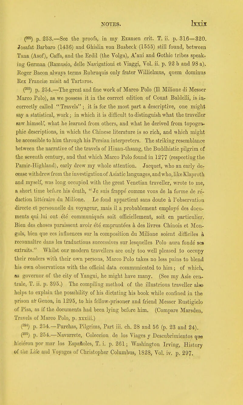 p. 253.—See the proofs, in my Examen crit. T. ii. p. 316—320. Josafat Barbaro (1436) and Ghislin von Busbeck (1555) still found, between Tana (Asof), CafFa, and the Erdil (the Volga), A'ani and Gothic tribes speak- ing Gemaa (Ramusio, delle Na\rigationi et Viaggi, Vol. ii. p. 92 b and 98 a). Roger Bacon always terms Rubruquis only fi'ater Williebnus, quem dominus Rex Franciffi misit ad Tartaros. (^^ p. 254.—The great and fine work of Marco Polo (II Milione di Messer Marco Polo), as we possess it in the correct edition of Coimt BaldeUi, is in- correctly called  Travels ; it is for the most part a descriptive, one might say a statistical, work; in which it is difficult to distinguish what the traveller saw himselr, what he learned from others, and what he derived from topogra- phic descriptions, in which the Chinese literature is so rich, and which might be accessible to him through his Persian interpreters. The striking resemblance between the narrative of the travels of Hiuan-thsang, the Buddliistic pilgrim of the seventh century, and that which Marco Polo found in 1277 (respecting the Pamir-Highland), early drew my whole attention. Jacquet, who an eai-ly de- cease withdi'ewfrom the investigation of Asiatic languages, and who, like Klajjroth and myself, was long occupied with the great Venetian traveller, wrote to me, a short time before his death, Je suis frappe comme vous de la forme de re- daction litte'raii-e du Milione. Le fond appartient sans doute ä I'observatiua directe et personnelle du voyageur, mais ü a probablement employe des docu- ments qui lui ont ete communiques soit officiellement, soit en particulier. Bien des choses paraissent avoii ete empruntees ä des livres Chinois et Mon- gols, bien que ccs influences sur la composition du Milione soient difficiles ä reconnaitre dans les traductions successives sur lesquelles Polo aui-a fonde sea extraits. Whilst our modern travellers are only too well pleased .to occupy their readers with their own persons, Marco Polo takes no less pains to blend his own observations with the ofiicial data communicated to him; of which, OS governor of the city of Yangui, he might have many. (See my Asie cen- trale, T. ii. p. 395.) The compiling method of the illustrious traveller also helps to explain the possibility of his dictating his book while confined in the prison at' Genoa, in 1295, to his feUow-prisoner and friend Messer Rustigielo of Pisa, as if the documents had been lying before him. (Compai-e Marsden, Travels of Marco Polo, p. xxxiii.) {^) p. 254.—Purchas, Pilgrims, Part iii. ch. 28 and 56 (p. 23 and 24). C*') p. 254.—Navai-rete, Colecciou de los Viages y Descubrimientos que hicieron por mar los Espafioles, T. i. p. 261; Washington Irving, History of ilie Life and Voyages of Christopher Columbus, 1828, Vol. iv. p. 297.