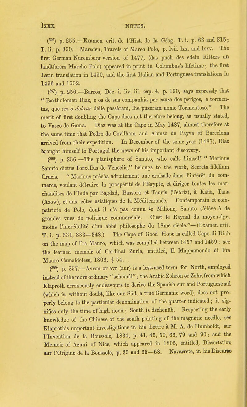 (395) p. 255.—Examen crit. de I'Hist. de la Geog. T. i. p. 63 and 215; T. ii. p. 350. Marsden, Travels of Marco Polo, p. Ivii. Ixx. and Ixxv. The first German Nuremberg version of 1477, (das pnch des edeln Ritters un landtfarers Marcho Polo) appeared in print in Columbus's lifetime; tlie first Latin translation in 1490, and tbe first Italian and Portuguese translations in 1496 and 1502. (397) p. 256.—Barros, Dec. i. liv. iii. cap. 4, p. 190, says expressly that  Bartholomen Diaz, e os de sua companhia per causa dos perigos, e tormen- tas, que em o dohrar delle passaram, Ihe puzeram nome Tormentoso. The merit of first doubling the Cape does not therefore belong, as usually stated, to Vasco de Gama. Diaz was at the Cape in May 1487, aknost therefore at the same time that Pedro de Covilham and Alonso de Payva of Barcelona arrived from their expedition. In December of the same year (1487), Diaa brought himself to Portugal the news of his important discovery. (398) p. 256.—The planisphere of Sanuto, who calls himself  Marinns Sanuto dictus Torxellus de Veneciis, belongs to the work, Secreta fidelium Crucis.  Marinus precha adroitement une croisade dans I'interet du com- merce, voulant detruire la prosperite de I'Egypte, et diriger toutes les mar- chandises de I'lnde par Bagdad, Bassora et Tauris (Tebriz), ä Kaffa, Tana (Azow), et aux cotes asiatiques de la Mediterranee. Contemporain et com- patriote de Polo, dont il n'a pas connu le Milione, Sanuto s'eleve ä de grandes vues de politique commerciale. C'est le Raynal du moyen-äge, moins I'incredulite d'un abbe philosophe du 18me siecle.—(Examen crit. T. i. p. 331, 333—348.) The Cape of Good Hope is called Capo di Diab on the map of Era Mauro, which was compiled between 1457 and 1459 : see the learned memoir of Cardinal Zurla, entitled, II Mappamondo di Era Mauro Camaldolese, 1806, § 54. . ^) p. 257.—Avron or avr (aur) is a less-used term for North, employed instead of the more ordinary  schemäl; the Arabic Zohron or Zohr, from which Klaproth erroneously endeavours to derive the Spanish snr and Portuguese sul (which is, without doubt, like our Süd, a true Germanic word), does not pro- perly belong to the particular denomination of the quarter indicated; it sig- mfiea only the time of high noon ; South is dschenub. Respecting the early knowledge of the Chinese of the south pointing of the magnetic needle, see Klaproth's important investigations in his Lettre ä M. A. de Humboldt, snr I'Invention de la Boussole, 1834, p. 41, 45, 50, 66, 79 and 90; and the Memoir of Azuni of Nice, which appeared in 1805, entitled. Dissertation iur I'Origine de la Boussole, p. 35 and 65—68. Navarrete, in his Discuno