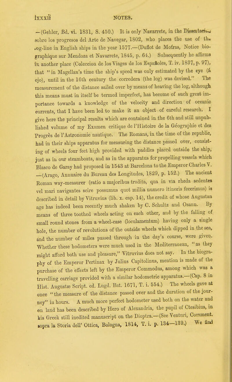 -(Gehler, Bd. vi. 1831, S. 450.) It is only Navarrete, ia the Dieseltactw sobre los progresos del Arte de Navegar, 1802, wlio places the use of th« .og-line in English ships in the year 1577.—(Duflot de Mofras, Notice bio- graphique sur Mendoza et Navarrete, 1845, p. 64.) Subsequently he affirms in another place (Coleccion de los Viages de los E^paftoles, T. iv. 1837, p- 97), that  in Magellan's time the ship's speed was only estimated by the eye (a ojo), until in the 16th century the corredera (the log) was devised. The. measurement of the distance sailed over by means of heaving the log, although this means must in itself be termed imperfect, has become of such great im- portance towai-ds a knowledge of the velocity and direction of oceanic currents, that I have been led to malce it an object of careful research. I give here the principal results which are contained in the 6th and still unpub- lished volume of my Examen critique de I'Histoire de la Geographie et des Progres de 1'Astronomie nautique. The Romans, in the time of the repubUc, had in their ships apparatus for measuring the distance passed over, consist- ing of wheels fom- feet high provided with paddles placed outside the ship, just as in our steamboats, and as in the apparatus for propelling vessels which Blasco de Garay had proposed in 1543 at Barcelona to the Emperor Charles V. —(Arago, Annuaire du Bui-eau des Longitudes, 1829, p. 152.) The ancient Roman way-measm-er (ratio a majoribus tradita, qua in via rheda sedentes vel mari navigantes scire possumus quot millia uumero itineris fecerimiis) is described in detaü by Vitruvius (Ub. x. cap. 14), the credit of whose Augustan age has indeed been recently much shaken by C. Schultz and Osann. By means of three toothed wheels acting on each other, and by the falling of small round stones from a wheel-case aoculamentum) having only a single hole, the number of revolutions of the outside wheels which dipped in the sea, and the number of miles passed through in the day's com-se, were given. Whether these hodometers were much used in the Mediterraaean, as they might afford both use and pleasure, Vitruvius does not say. In the biogra- phy of the Emperor Pertinax by Julius CapitoUnus, mention is made of the purchase of the effects left by the Emperor Commodus, among which was a travelling carriage provided with a similar hodometric apparatus.—(Cap. 8 m Hist. AugustEc Script, ed. Lugd. Bat. 1671, T. i. 554.) The wheels gave at once the measure of the distance passed over and the duration of the jour- ney in hours. A much more perfect hodometer used both on the water and on land has been described by Hero of Alexandria, the pupü of Ctesibius, in his Greek still inedited manuscript on the Dioptra.-(See Venturi, Comment. Bopra la Storia dell' Ottica, Bologna, 1814, T. i. p. 134-139.) We find