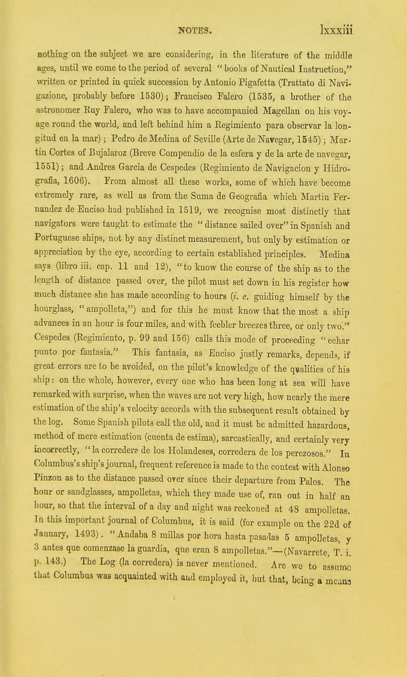 nothing on the subject we ai-e considering, in the literature of the middle ages, until we come to tlie period of several  books of Nautical Instruction, written or printed in quick succession by Antonio Pigafetta (Trattato di Navi- gazione, probably before 1530); Francisco Mero (1535, a brother of the astronomer Kuy Falero, who was to have accompanied Magellan on his voy- age round the world, and left behind him a Regimiento para observar la lon- gitud en la mar); Pedro de Medina of Seville (Arte de Navegar, 1545); Mar- tin Cortes of Bujalai-oz (Breve Compendio de la esfera y de la arte de navegar, 1551); and Andi-es Garcia de Cespedes (Ecgimiento de Navigacion y Hidro- gi-afia, 1606). Prom almost all these works, some of which have become extremely rare, as well as trom the Suma de Geografia which Martin Fer- nandez de Enciso had published in 1519, we recognise most distinctly that navigators were taught to estimate the  distance sailed over in Spanish and Portuguese ships, not by any distinct measurement, but only by estimation or appreciation by the eye, according to certain established principles. Medina says (libro iii. cap. 11 and 12), to know the course of the ship as to the length of distance passed over, the pilot must set down in his register how much distance she has made according to hours {i. e. guiding himself by the hourglass,  ampolleta,) and for this he must know that the most a ship advances in an hour is four miles, and with feebler breezes three, or only two. Cespedes (Regimiento, p. 99 and 156) calls this mode of proceeding echar punto por fantasia. This fantasia, as Enciso justly remai-ks, depends, if great errors are to be avoided, on the pilot's knowledge of the qualities of his ship: on the whole, however, every one who has been long at sea will have remarked with surprise, when the waves are not very high, how nearly the mere estimation of the ship's velocity accords with the subsequent result obtained by the log. Some Spanish pilots call the old, and it must be admitted hazardous, method of mere estimation (cuenta de estima), sarcastically, and certainly very incorrectly, lacorreder? de los Holandeses, corredera de los perezosos. In Columbus's ship's journal, frequent reference is made to the contest with Alonso Pinzon as to the distance passed over since their depai-ture from Palos. The hour or sandgLosses, ampolletas, which they made use of, ran out in half an hour, 80 that the interval of a day and night was reckoned at 48 ampolletas. In this important journal of Columbus, it is said (for example on the 22d of January, 1493).  Andaba 8 millas por hora hasta pasadas 5 ampolletas, y 3 antes que comenzase laguardia, que eran 8 ampolletas.—(Navarrete, T. i. p. 143.) The Log Ga corredera) is never mentioned. Are wo to assume that Columbus was acquainted with and employed it, but that, being a mcana