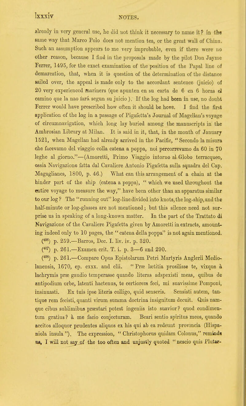 already in very general use, he did not think it necessary to name it? in tb« same way that Marco Polo does not mention tea, or the great wall of Chijja, Such an assmnption appears to me very improbable, even if there were no other reason, because I find in the proposals made by the pilot Don Jayme Ferrer, 1495, for the exact examination of the position of the Papal line of demarcation, that, when it is question of the determination of the distance sailed over, the appeal is made only to the accordant sentence (juicio) of 20 very experienced mariners (que apunten en su carta de 6 en 6 horas d Camino que la nao fara segun su juicio). If the log had been in use, no doubt Ferrer would have prescribed how often it should be hove. I find the first application of the log in a passage of Pigafetta's Joui'ual of Magellan's voyage of circumnavigation, which long lay buried among the manuscripts in the Ambrosian Library at Milan. It is said in it, that, in the month of January 1521, when Magellan had already arrived in the Pacific, Secondo la misura che facevamo del viaggio colla catena a poppa, noi percorrevamo da 60 in 70 leghe al giomo.—(Amoretti, Primo Viaggio intorno al Globo terracqueo, ossia Navigazione fatta dal Cavaliere Antonio Pigafetta sulla squadra del Cap. Magaglianes, 1800, p. 46.) What can this arrangement of a chain at the hinder part of the ship (catena a poppa),  which we used thi-oughout the entire voyage to measure the way, have been other than an apparatus similar to our log ? The running out log-line divided into knots, the log-ship, and the haK-minute or log-glasses are not mentioned; but this silence need not sur- prise us in speaking of a long-known matter. In the part of the Trattato di Navigazione of the Cavaliere Pigafetta given by Amoretti in extracts, amount- ing indeed only to 10 pages, the catena deUa poppa is not again mentioned. (^os) p. 259.—Barros, Dec. I. liv. iv. p. 320, ('«'7) p. 261.—Examen crit. T. i. p. 3—6 and 290. {*°^) p. 261.—Compare Opus Epistolarum Petri Martyris Anglerii Medio- lanensis, 1670, ep. cxxx. and cUi.  Prae Itetitia prosilisse te, vixque a lachrymis prse gaudio temperasse quando literas adspexisti meas, quibus de antipodium orbe, latenti hactenus, te certiorem feci, mi suavissime Pomponi, insinuasti. Ex tuis ipse Uteris colligo, quid senseris. Sensisti autem, tan- tique rem fecisti, quanti virum summa doctrina insignitum decuit. Q,uis nam- que cihus suhlimibxis prsestaii potest ingeniis isto suavior ? quod condimen- tum gratius ? ä me facio conjectiuram. Beari sentio spiritus meos, quando accitos alloquor prudentes aliquos ex his qui ab ea redeunt provmcia (Hispa- fliola insula). The expression,  Christophorus quidam Colonus, remindu na, I will not sajj)f the too often and unjustly quoted  nescio quis Plutar-