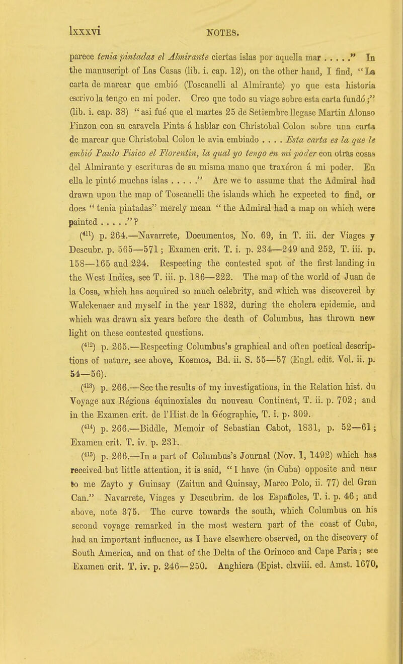 parece tenia pintadas el Ahnirante ciertas islas por aquella mar  In the manuscript of Las Casas (lib. i. cap. 12), on the other hand, I find, La carta de marear que embio (Toscanelii al Almirante) yo que esta historia escrivola tengo en mi poder. Creo que todo su viage sobre esta caiia fundo; (lib. i. cap. 38)  asi fue que el martes 25 de Setiembre Uegase Mai'tin Alonso Pinzon con su caravela Pinta ä hablar con Christobal Colon sobre una carta de marear que Chi-istobal Colon le avia embiado .... Esia carta es la que le embio Paulo Fisico el Florentin, la qual yo tengo en mi poder con otitis cosas del Almirante y escrituras de su misraa mano que traxeron a mi poder. En ella le pinto muchas islas  Are we to assume that the Admiral had drawn upon the map of Tosoanelli the islands which he expected to find, or does  tenia pintadas merely mean  the Admiral had a map on which, were painted  ? (*^^) p. 264.—Navarrete, Documentos, No. 69, in T. iii. der Viages y Descubr. p. 365—571 ; Examen crit. T. i. p. 234—249 and 252, T. iii. p. 158—165 and 224. Respecting the contested spot of the first landing in the West Indies, see T. iii. p. 186—222. The map of the world of Juan de la Cosa, which has acquired so mucli celebrity, and which was discovered by Walckenaer and myself in the year 1832, during the cholera epidemic, and which was drawn six years before the death of Columbus, has thrown new light on these contested questions. C'^) p. 265.—Ecspecting Columbus's graphical and often poetical descrip- tions of uatm'e, see above, Kosmos, Bd. ii. S. 55—57 (Engl. edit. Vol. ii. p. 54—56). C.'^) p. 266.—See the results of my investigations, in the Relation hist, du Voyage aux Regions equinoxiales du nouveau Continent, T. ii. p. 702; and in the Examen crit. de 1'Hist.de la Geographie, T. i. p. 309. («'') p. 266.—Biddle, Memoir of Sebastian Cabot, 1831, p. 52—61; Examen crit. T. iv. p. 231. (*'5) p. 266.—In a part of Columbus's Journal (Nov. 1, 1492) which has received but little attention, it is said,  I have (in Cuba) opposite and near to me Zayto y Guinsay (Zaitun and öulnsay, Marco Polo, ii. 77) del Gran Can. Navarrete, Viages y Descubrim. de los Espafioles, T. i. p. 46; and above, note 375. The curve towards the south, which Columbus on his second voyage remarked in the most western part of the coast of Cuba, had an important influence, as I have elsewhere observed, on the discovery of South America, and on that of the Delta of the Orinoco and Cape Paria; see Examen crit. T. iv. p. 246—250. Anghiera (Epist. ckviii. ed. Amst. 1670,