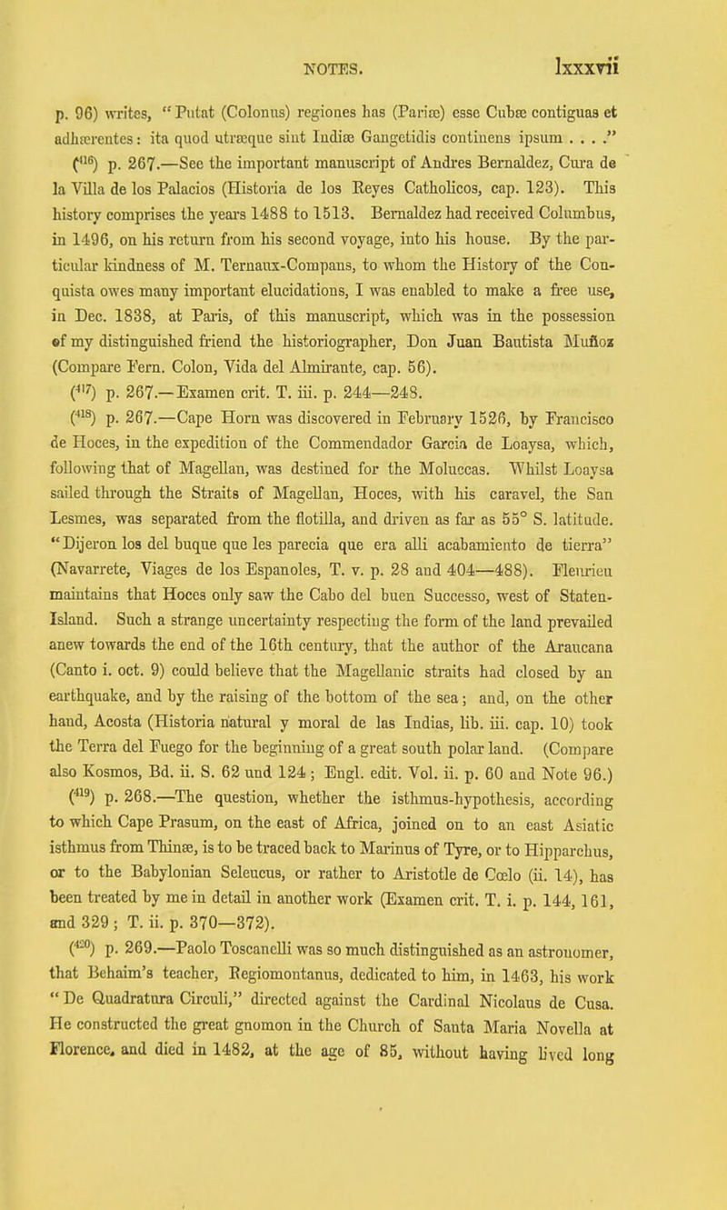 p. 96) writes, Putat (Colonus) regiones has (Parisc) esse Cubse contiguas et adhfcrentes: ita quod utreeque siut Indite Gangetidis contiuens ipsum . . . p. 267.—See the important manuscript of Andres Bernaldez, Cui'a de la Villa de los Palacios (Historia de los Eeyes Catholicos, cap. 123). This history comprises the yeai's 1488 to 1513. Bernaldez had recei?ed Columbus, in 1496, on his return from his second voyage, into his house. By the par- ticular kindness of M. Ternaux-Compans, to whom the History of the Con- quista owes many important elucidations, I was enabled to malce a free use, in Dec. 1838, at Paa-is, of this manuscript, which was in the possession fif my distinguished friend the historiographer, Don Juan Bautista Slufioz (Compare Fern. Colon, Vida del Almirante, cap. 56). C'5') p. 267.—Examen crit. T. iii. p. 244—248. (■•1^) p. 267.—Cape Horn was discovered in February 1526, by Francisco de Hoces, in the expedition of the Commendador Garcia de Loaysa, which, following that of Magellan, was destined for the Moluccas. Whilst Loaysa sailed thi'ough the Straits of Magellan, Hoces, with his caravel, the San Lesmes, was separated from the flotilla, and driven as far as 55° S. latitude. Dijeron los del buque que les parecia que era aUi acahamiento de tierra (Navarrete, Viages de los Espanoles, T. v. p. 28 and 404—488). Fleiirieu maintains that Hoces only saw the Cabo del buen Successo, west of Staten- Island. Such a strange uncertainty respecting the form of the land prevailed anew towards the end of the 16th century, that the author of the Araucana (Canto i. oct. 9) could believe that the Magellanic straits had closed by an earthquake, and by the raising of the bottom of the sea; and, on the other hand, Acosta (Historia natural y moral de las Indias, lib. iii. cap. 10) took the Terra del Fuego for the beginning of a great south polar land. (Compare also Kosmos, Bd. ii. S. 62 und 124 ; Engl. edit. Vol. ii. p. 60 and Note 96.) C^^) p. 268.—^The question, whether the isthmus-hypothesis, according to which Cape Prasum, on the east of Africa, joined on to an east Asiatic isthmus from Thinse, is to be traced back to Marinus of Tyre, or to Hipparchus, or to the Babylonian Seleucus, or rather to Aristotle de Ccelo (ii. 14), has been treated by mein detail in another work (Examen crit. T. i. p. 144,161, and 329 ; T. ii. p. 370—372). C^) p. 269.—Paolo ToscancUi was so much distinguished as an astronomer, that Behaim's teacher, Eegiomontanus, dedicated to him, in 1463, his work  De Quadratura Circuli, directed against the Cardinal Nicolaus de Cusa. He constructed the great gnomon in the Church of Santa Maria Novella at Florence, and died in 1482, at the age of 85, without having b'ved long
