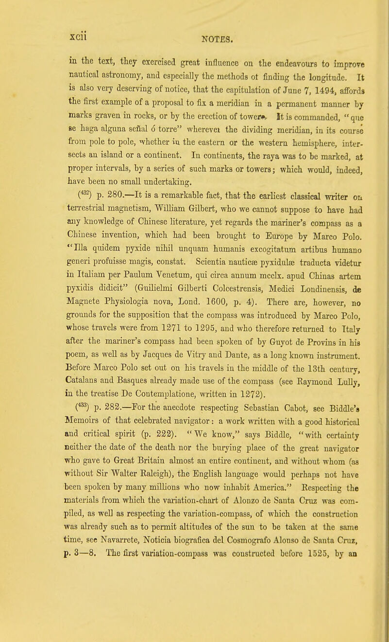 XCll in the text, they exercised great influence on the endeavours to improve nautical astronomy, and especially the methods ot finding the longitude. It is also very deserving of notice, that the capitulation of June 7, 1494. affords the first example of a proposal to fix a meridian in a permanent manner by mai-ks graven in rocks, or by the erection of tower*. It is commanded,  que Be haga alguna seflal 6 torre wherevei the dividing meridian, in its course from pole to pole, ivhether in the eastern or the western hemisphere, inter- sects an island or a continent. In continents, the raya was to be marked, at proper intervals, by a series of such marks or towers; which would, indeed, have been no small undertaking. p. 280.—It is a remarkable fact, that the earliest classical writer on terrestrial magnetism, William Gilbert, who we cannot suppose to have had any knowledge of Chinese literature, yet regards the mariner's compass as a Chinese invention, which had been brought to Europe by Marco Polo. Ilia quidem pyxide nihil unquam humanis excogitatum artibus humano generi profuisse magis, constat. Scientia nauticse pyxidulse traducta videtur in Italiam per Paulum Veuetum, qui circa annum mcclx. apud Chinas artem pyxidis didicit (Guilielmi GUberti Colcestrensis, Medici Londinensis, de Magnete Physiologia nova, Lond. 1600, p. 4). There are, however, no grounds for the supposition that the compass was introduced by Marco Polo, whose travels were from 1371 to 1295, and who therefore returned to Italy after the mariner's compass had been spoken of by Guyot de Provins in his poem, as well as by Jacques de Vitry and Dante, as a long known instrument. Before Mai-co Polo set out on his travels in the middle of the 13th century, Catalans and Basques already made use of the compass (see Raymond Lully, in the treatise De Contemplatione, vratten in 1272). O p. 282.—For the anecdote respecting Sebastian Cabot, see Biddle's Memoirs of that celebrated navigator: a work written with a good historical and critical spirit (p. 222). We know, says Biddle, with certainty neither the date of the death nor the burying place of the great navigator who gave to Great Britain almost an entire continent, and without whom (as without Sir Walter Raleigh), the English language would perhaps not have been spoken by many millions who now inhabit America. Respecting the materials from which the vaiiation-chart of Alonzo de Santa Cruz was com- piled, as wen as respecting the variation-compass, of which the construction was already such as to pennit altitudes of the sun to be taken at the same time, see Navarrete, Noticia biografica del Cosmografo Alonso de Santa Cruz, p. 3—8. The first variation-compass was constructed before 1525, by an