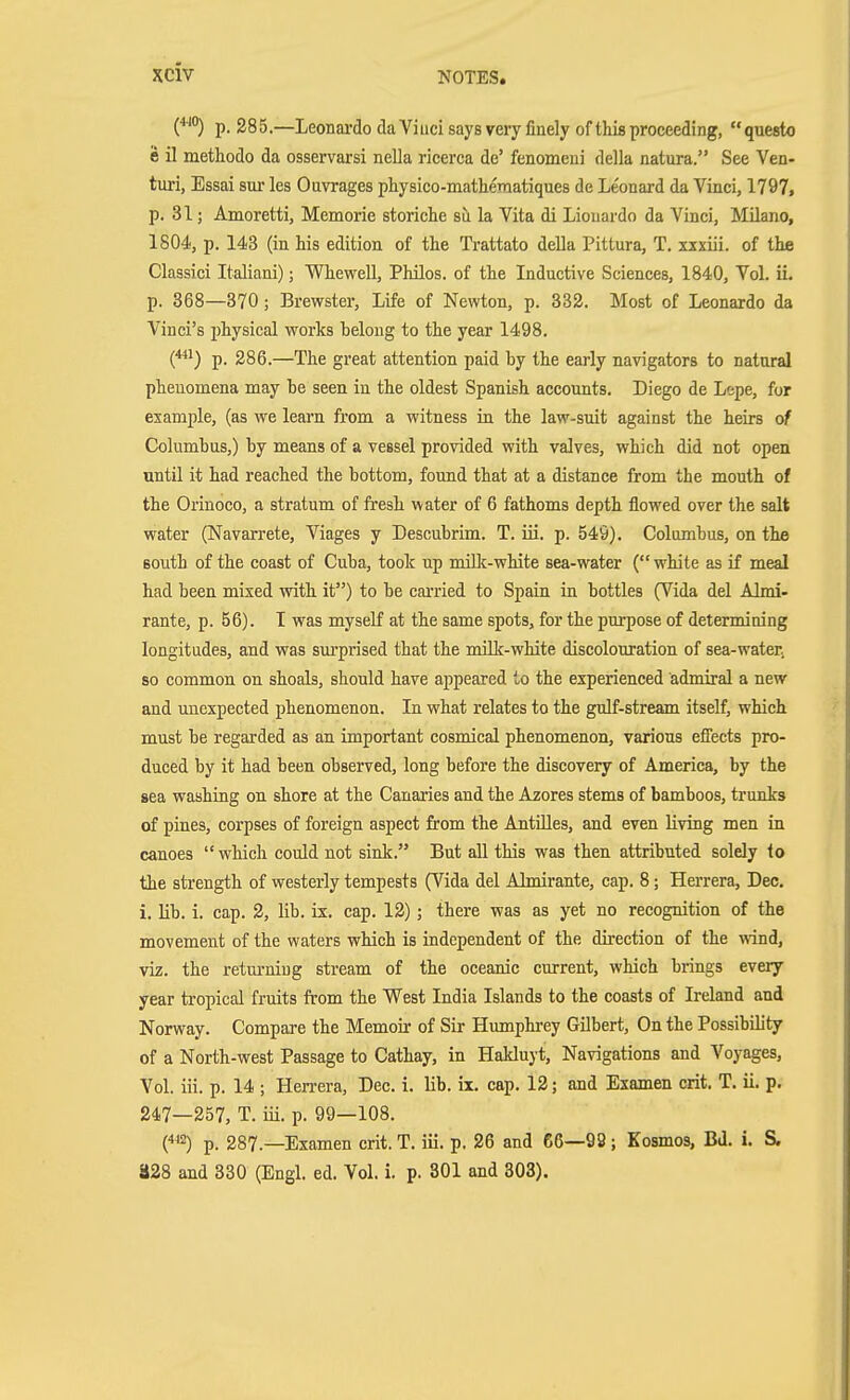 (''^*') p. 285.—Leonardo da Vi iici says very finely of this proceeding, questo e il methodo da osservarsi nella ricerca de' fenomeni della natura. See Ven- turi, Essai sur les Ouvrages pliysico-matheraatiques de Le'onard da Vinci, 1797, p. 31; Amoretti, Memorie storicte su la Vita di Liouardo da Vinci, Milane, 1804, p. 143 (in his edition of the Trattato della Pittura, T. xxxiii. of the Classici Italiani); Whewell, Philos. of the Inductive Sciences, 1840, Vol. ii. p. 368—370; Brewster, Life of Newton, p. 332. Most of Leonardo da Vinci's physical works belong to the year 1498. p. 286.—The great attention paid by the early navigators to natural phenomena may be seen in the oldest Spanish accounts. Diego de Lepe, for example, (as we learn from a witness in the law-suit against the heirs of Columbus,) by means of a vessel provided with valves, which did not open until it had reached the bottom, found that at a distance from the mouth of the Orinoco, a stratum of fresh water of 6 fathoms depth flowed over the salt water (Navarrete, Viages y Descubrim. T. iii, p. 549). Columbus, on the south of the coast of Cuba, took up miEc-white sea-water (white as if meal had been mixed with it) to be carried to Spain in bottles (Vida del Almi- rante, p. 56). I was myself at the same spots, for the purpose of determining longitudes, and was sm'prised that the milk-white discolouration of sea-water^ so common on shoals, should have appeared to the experienced admiral a new and unexpected phenomenon. In what relates to the gulf-stream itself, which must be regarded as an important cosmical phenomenon, various efl'ects pro- duced by it had been observed, long before the discovery of America, by the sea washing on shore at the Canaries and the Azores stems of bamboos, trunks of pines, corpses of foreign aspect from the AntUles, and even living men in canoes  which could not sink. But all this was then attributed solely to the strength of westerly tempests (Vida del Almirante, cap. 8; Herrera, Dec. i. lib. i. cap. 2, lib. ix. cap. 12); there was as yet no recognition of the movement of the waters which is independent of the direction of the wnd, viz. the retm-niug stream of the oceanic current, which brings every year tropical fruits from the West India Islands to the coasts of Ireland and Norway. Compare the Memoir of Sir Humphrey Gilbert, On the Possibility of a North-west Passage to Cathay, in Hakluyt, Navigations and Voyages, Vol. iii. p. 14 ; Hen-era, Dec. i. lib. ix. cap. 12; and Examen crit. T. ii. p. 247—257, T. iü. p. 99—108. (^2) p. 287.—Examen crit. T. iii. p. 26 and 66—99 ; Kosmos, Bd. i. S. 828 and 330 (Engl. ed. Vol. i. p. 301 and 303).