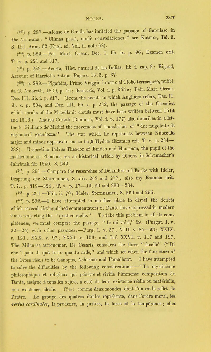 p. 287.—Alonso de Ercilla has imitated llac passage of Garcilaso in the Araucana:  Climas passe, mude constelacionessee Kosmos, Bd. Ii. S. 121, Amn. 02 (Engl. ed. Vol. ii. note 62). O p. 289.—Pet. Mart. Ocean. Dec. I. Ub. ii. p. 96; Examen crit. T. iv. p. 221 and 317. p. 289.—AcoBta, Hist, natm-al de las Indias, lib. i. cap. 2; Rigaud, Account of Harriot's Astron. Papers, 1833, p. 37. (■««) p. 289.—Pigafetta, Primo Viaggio intorno al Gloho terracqueo, pubbl. da C. Amoretti, 1800, p. 46 ; Ramusio, Vol. i. p. 855 c; Petr. Mart. Ocean. Dec. IIT. lib. i. p. 217. (Prom the events to which Anghiera refers, Dec. II. ib. X. p. 204, and Dec. III. lib. x. p. 232, the passage of the Oceanica which speaks of the Magellanic clouds must have been written between 1514 and 1516.) Andrea Corsali (Ramusio, Vol. i. p. 177) also describes in a let- ter to Giuliano de'Medici the movement of translation of due nugolette di ragionevol grandezza. The star which he represents between Nubecula major and minor appears to me to be ß Hydra (Examen crit. T. v. p. 234— 238). Respecting Petrus Theodor of Emden and Houtman, the pupil of the mathematician Plancius, see an historical article by Olbers, in Schumacher's Jahi-bueh für 1840, S. 249. (^') p. 291.—Compare the researches of Delambre and Encke with Tdeler, Ursprung der Sternnamen, S. xlix. 263 and 277; also my Examen crit. T. iv. p. 319—324; T. v. p. 17—19, 30 and 230—234. C^S) p. 291.—Plin. ii. 70; Ideler, Stemnamen, S. 260 and 295. (■9) p. 292.—I have attempted in another place to dispel the doubts which several distinguished commentators of Dante have expressed in modem times respecting the  quattro stelle. To take this problem in aU its com- pleteness, we must compare the passage,  lo mi volsi, &c. (Purgat. I. v, 22—24) with other passages:—Purg. T. v. 37 ; VIII. v. 85—93 ; XXIX. V. 121 : XXX. V. 97; XXXI. v. 106; and Inf. XXVI. v. 117 and 127. The Milanese astronomer. De Cesai'is, considers the three faceUe (Di che '1 polo di qua tutto quanto arde, and which set when the four stars of the Cross rise,) to be Canopus, Achemar and Pomalhaut. I have attempted to solve the difficulties by the following considerations:— Le mysticisme philosophique et religieux qui penetre et vivifie I'immense composition du Dante, assigne ä, tons les objets, ä cote de leur existence reeUe on materielle, une existence ideale. C'est comme denx moudes, dont I'un est le reflet de I'autre. Le gronpe des quatres etoiles represente, dans I'ordre moral, les veritis cardinales, la prudence, la justice, la force et la temperance; eile»