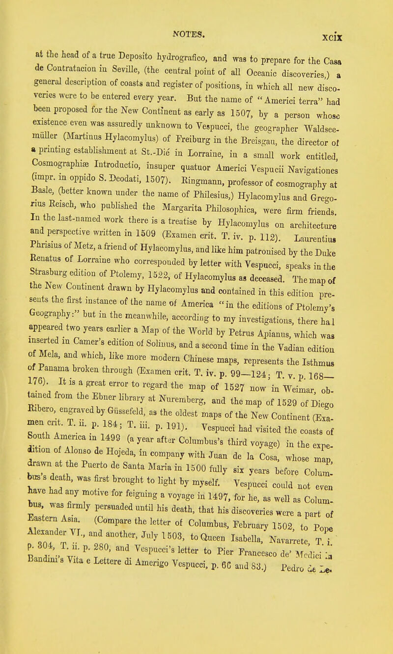 at tie head of a true Deposito hydrografico. and was to prepare for the Casa de Contratacion in SeviUe, (the central point of all Oceanic discoveries) a general description of coasts and register of positions, in which all new disco- veries were to be entered every year. But the name of  Americi terra had been proposed for the New Continent as early as 1507. by a person whose existence even was assui-edly unknown to Vespucci, the geographer Waldsee- muUer (Martinas Hylacomylus) of Freiburg in the Breisgau. the director ot »prmting establishment at St.-Die in Lorraine, in a small work entitled Cosmographi» Introductio. insuper quatuor Americi Vespucii Navigationes Ompr. in oppido S. Deodati, 1507). Eingmann. professor of cosmogi-aphy at Ba^le, (better known under the name of Philesius.) Hylacomylus and Gre<^o- rius Eeisch, who published the Margarita Philosophica, were fiz-m friends In the last-named work there is a treatise by Hylacomylus on architecture and perspective written in 1509 (Examen crit. T. iv. p. 112). Laurentius Phnsms of Metz, a friend of Hylacomylus. and like him patronised by the Duke Renatus of Lorraine who corresponded by letter with Vespucci, speaks in the Strasburg edition of Ptolemy, 1522. of Hylacomylus as deceased. The map of the New Contment drawn by Hylacomylus and contained in this edition pre- sents the first instance of the name of America in the editions of Ptolemy's GeograiAy: but in the meanwhile, according to my investigations, there hal appeared two years earlier a Map of the World by Petrus Apianus, which was inserted in Gamer's edition of Sohous. and a second time in the Vadian edition 0 Mela, and which, like more modern Chinese maps, represents the Isthmus of Panama broken through (Examen crit. T. iv. p. 99-124- T v p 168- 176) It is a great error to regard the map of 1527 now'in Weimar ob- tained from the Ebner library at Nuremberg, and the map of 1529 of Diego Rxbero. engraved by Güssefeld, as the oldest maps of the New Continent (Exa- ^tt^fT'Vt f third voyage) in the expe- dition 0 Alonso de Hojeda, in company with Juan de la Cosa, whose map drawn at the Puerto de Santa Maria in 1500 fiilly six years before Colum! bus s death, was fii-st brought to light by myself. Vespucci could not even have had any motive for feigning a voyage in 1497. for he, as weU as Colum- tus wa3 firmly persuaded untü his death, that his discoveries were a part of Eastern Asia (Compare the letter of Columbus, Eebruary 1502, to Pope Alexander Vr., and another, July 1503, to Queen Isabella. Navar etc T p. 3 4. T^L p. 280. and Vespucci's letter to Pier Francesco ^^^r, Bandmi's Vita e Lettere di .imerigo Vespucci, p. 6C and 83.) Pedi. d^^Li,