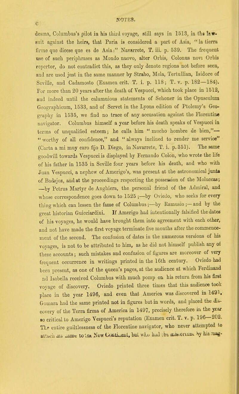 C desma, Columbus's pilot in his thiid voyage, still says in 1513, in tli« law- suit against the heirs, that Paria is considered a part of Asia,  la tierra firme que dicese que es de Asia: Navarrete, T. iii. p. 539. The frequent use of such periphrases as Mondo nuovo, alter Orbis, Colonus novi Orbia repcrtor, do not contradict this, as they only denote regions not before seen, and are used jiist in the same manner by Strabo, Mela, Tertullian, Isidore of Seville, and Cadamosto (Examen crit. T. i. p. 118; T. v. p. 182—184). For more than 20 years after the death of Vespucci, which took place in 1512, aud indeed until the calumnious statements of Schoner ia the Opnsculum Geographicum, 1533, and of Servet in the Lyons edition of Ptolemy's Geo- graphy in 1535, we find no trace of any accusation against the Florentine navigator. Columbus himself a year before his death speaks of Vespucci in terras of unqualified esteem; he calls him  mucho hombre de bien,—  worthy of all confidence, and  always inclined to render me service (Carta a mi muy caro fijo D. Diego, in Navarrete, T. i. p. 351). The same goodwill towards Vespucci is displayed by Fernando Colon, who wrote the life of his father in 1535 in Seville four years before his death, and who with Juan Vespucci, a nephew of Amerigo's, was present at the astronomical junta of Badajoz, and at the proceedings respecting the posseseion of the Moluccas; —by Petrus Martyr de Anghiera, the personal friend of the Admiral, and whose correspondence goes down to 1525 ;—by Oviedo, who seeks for every thing which can lessen the fame of Columbus;—by Ramusio;— and by the great historian Guicciardini. If Amerigo had intentionally falsified the dates of his voyages, he would have brought them into agreement with each other, and not have made the first voyage terminate five months after the commence- ment of the second. The confusion of dates in the numerous versions of his voyages, is not to be attributed to him, as he did not himself publish any of these accounts; such mistakes and confusion of figm-es are moreover of very frequent occurrence in writings printed in the 16th century. Oviedo had been present, as one of the queen's pages, at the audience at which Ferdinand nd Isabella received Columbus with much pomp on his retm-n from his first voyage of discovery. Oviedo printed three times that this audience took place in the year 1496, and even that America was discovered in 1491. Gomara had the same printed not in figures but in words, and placed the dis- covery of the Terra fijma of America in 1497, precisely therefore in the year 80 critical to Amerigo Vespucci's reputation (Examen crit. T. v. p. 196—202. TLp entire guiltlessness of the Florentine navigator, who never attempted io attucu aii uamt to^nt Jäew (.^«jntiueut, but who hold iht Uiiaioriauv hy his mag-