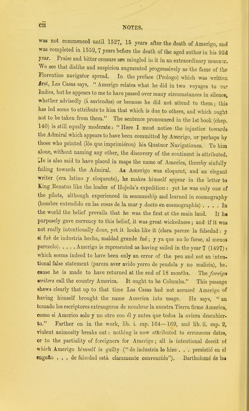 cu WM not commenced until 1527. 15 years after the death of Amerigo, and was completed in 1559, 7 years hefore the death of the aged author in his 92d year. Praise and bitter censure are mingled iu it in an extraordinary mann?r. We see that dislike and suspicion augmented progressively as the fame of the Florentine navigator spread. In the preface (Prologo) which was written Ärst, Las Casas says,  Amerigo relates what he did in two voyages to our Indies, but he appears to me to have passed over many circumstances in silence, whether advisedly (a saviendas) or because he did not attend to them; this has led some to attribute to him that which is due to others, and which ought not to be taken from them. The sentence pronounced iu the 1st book (chap. 140) is still equally moderate: Here I must notice the injustice towards the Admiral which appears to have beeu committed by Amerigo, or perhaps by those who printed (lös que imprimieron) his Quatuor Navigationes. To hiia alone, without naming any other, the discovery of the continent is attributed. Lie is also said to have placed in maps the name of America, thereby sinfully failing towards the Admiral. As Amerigo was eloquent, and an elegant writer (era latino y eloquente), he makes himself appear in the letter to King Renatus like the leader of Hojeda's expedition: yet he was only one of the pilots, although experienced in seamanship and learned in cosmography (hombre entendido en las cosas de la mar y docto en cosmographia) .... In the world the belief prevails that he was the first at the main land. It ha purposely gave currency to this belief, it was great wickedness j and if it was not really intentionally done, yet it looks like it (clara pareze la falsedad: y si fue de industria hecha, maldad grande fue; y ya que no lo fuese, al menos parezelo) Amerigo is represented as having sailed in the year 7 (1497): which seems indeed to have been only an error of the pen and not an inten- tional false statement (pareza aver avido yerro de pendola y no malicia), be- cause he is made to have returned at the end of 18 months. Iht foreign writers caU the country America. It ought to be Columba. This passage shews clearly that up to that time Las Casas had not accused Amerigo of having himself brought the name America into usage. He says,  an tomado los escriptores extrangeros de nombrar la nuestra Tierra firme America, como si Americo solo y no otro cou el y antes que todos la oviera descubier- to. Farther on in the work, lib. i. cap. 164—169, and lib. ii. cap. 2, violent animosity breaks out: nothing is now atti-ibuted to erroneous dates, or to the partiality of foreigners for Amerigo; all is intentional deceit of which Amerigo hi.mself is guilty (de industria lo hizo . . . persistio en el engailo ... de falsedad esta clai-amente conveucido). Bai-tholomc do las