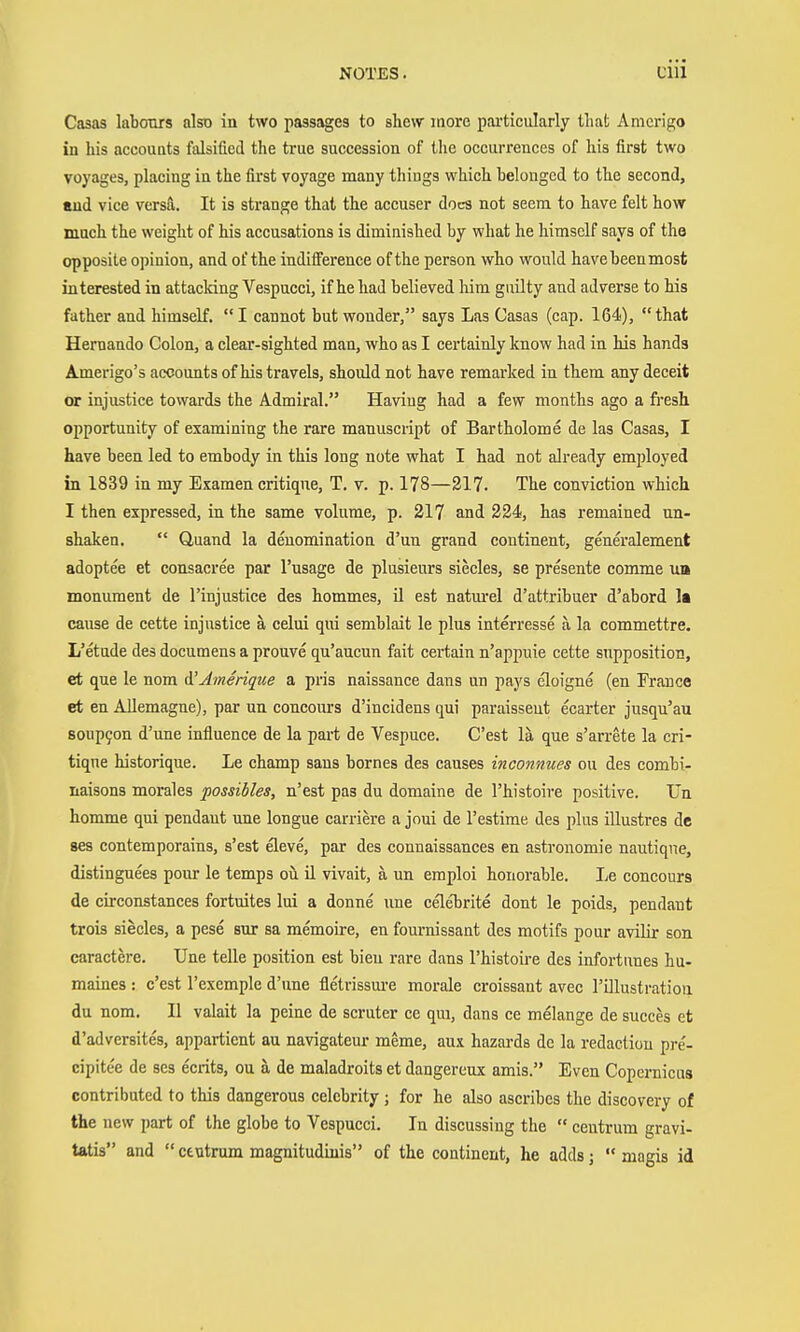 Casas labours also in two passages to shew inore pai'ticularly that Amerigo in his accouQts falsified the true succession of the occurrences of his first two voyages, placing in the first voyage many thiugs which belonged to the second, and vice versä. It is strange that the accuser does not seem to have felt how much the weight of his accusations is diminished by what he himself says of the opposite opinion, and of the indifference of the person who would havebeenmost interested in attacking Vespucci, if he had believed him guilty and adverse to his father and himself. I cannot but wonder, says Las Casas (cap. 164), that Hernando Colon, a clear-sighted man, who as I certainly know had in his hands Amerigo's accounts of his travels, should not have remarked in them any deceit or injustice towards the Admiral. Having had a few months ago a fi'esh opportunity of examining the rare manuscript of Bartholome de las Casas, I have been led to embody in this long note what I had not already emjjloyed in 1839 in my Examen critiqne, T. v. p. 178—217. The conviction which I then expressed, in the same volume, p. 217 and 224, has remained un- shaken.  Quand la denomination d'un grand continent, generalement adoptee et consacree par I'usage de plusieurs siecles, se presente comme un monument de Tinjustice des hommes, il est natm-el d'attribuer d'abord Is cause de cette injustice ä celui qui semblait le plus interresse a la commettre. L'etude des documens a prouve qu'aucun fait certain n'appuie cette snpposition, et que le nom ^Amerique a pris naissance dans nn pays eloigne (en France et en Allemagne), par un coucours d'incidens qui paraissent ecarter jusqu'au soupyon d'une influence de la part de Vespuce. C'est la que s'arrete la cri- tique historique. Le champ sans homes des causes inconnues on des combi- iiaisons morales possibles, n'est pas du domaine de I'histoire positive. Un homme qui pendant une longue carriere a joui de I'estime des plus illustres de ses contemporains, s'est eleve, par des connaissances en astronomic nautiqne, distinguees pour le temps oil ü vivait, ä un emploi honorable. Le concours de circonstances fortuites lui a donne une celebrite dont le poids, pendant trois siecles, a pese sur sa memoire, en fournissant des motifs pour aviHr son caractere. Une telle position est bieu rare dans I'histoire des infortunes hu- maines : c'est I'exemple d'une fletrissm-e morale croissant avec I'illustratioa du nom. II valait la peine de scruter ce qui, dans ce melange de succes et d'adversites, appartient au navigateur meme, aux hazards de la redaction pre'- cipitee de ses ecrits, ou ä de maladroits et dangereux amis. Even Copernicus contributed to this dangerous celebrity ; for he also ascribes the discovery of the new part of the globe to Vespucci. In discussing the  centrum gravi- tatis and  ctntrum magnitudiuis of the continent, he adds;  niagis id