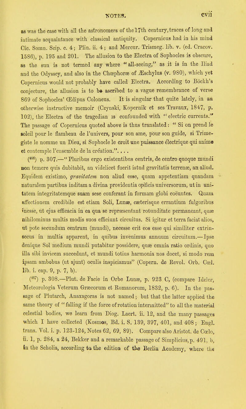 as was the case with all the astronomers of the 17th century,traces of long and iutimate acquaintance with classical antiquity. Copernicus had in his mind Cic. Somn. Scip. c. 4; Plin. ii. 4; and Mercur. Trismeg. lib. v. (ed. Cracov. 1586), p. 195 and 201. The allusion to the Electra of Sophocles is obscure, as the sun is not termed any where  aU-seeing, as it is in the Iliad and the Odyssey, and also in the Chcephorse of ^schylus (v. 980), which yet Copernicus would not probably have called Electra. According to Böckh's conjecture, the allusion is to b» ascribed to a vague remembrance of verse 869 of Sophocles' CEdipus Coloneus. It is singular that quite lately, in an otherwise instructive memoir (Czynski, Kopernik et ses Travaux, 1847, p. 102), the Electra of the tragedian is confounded with  electric currents. The passage of Copernicus quoted above is thus translated:  Si on prend le BoleU pour le flambeau de I'univers, pour son ame, pour son guide, si Trime- giste le nomme un Dieu, si Sophocle le croit une puissance electrique qui anime et contemple I'ensemble de la creation..,. . {*^) p. 307.— Plm-ibus ergo existentibus centris, de centro quoque mimdi non temere qnis dubitabit, an videlicet fuerit istud gravitatis terrente, an aliud. Equidem existimo, gravitatem non aliud esse, quam appetentiam qnandam naturalem partibus inditam a divina Providentia opificis universorum, ut in uni- tatem integritatemque suam sese conferant in formam globi coeuntes. Guam afifectionem credibile est etiam Soli, Lunse, caeterisque errantium fulgoribus inesse, ut ejus efficacia in ea qua se reprsesentant rotunditate pernianeant, quEc nihüominus multis modis suos efficiunt circuitus. Si igitur et terra faciat alios, ut pote secundum centrum (mundi), necesse erit eos esse qui similiter extrin- secus in multis apparent, in quibus invenimus annuum circuitum.—Ipse denique Sol medium mundi putabitur possidere, quse onmia ratio ordinis, quo iUa sibi invicem succedunt, et mundi totius hai-monia nos docet, si modo rem ipsam ambobus (ut ajunt) oculis inspiciamus (Copern. de ßevol. Orb. Cosl. lib. i. cap. 9, p. 7, b). (*'') p. 308.—Plut. de Facie in Orbe Lunse, p. 923 C, (compare Ideler, Meteorologia Veterum Grsecorum et Romanorum, 1832, p. 6). In the pas- sage of Plutarch, Anaxagoras is not named; but that the latter applied the same theory of falling if the force of rotation intermitted to all the material celestial bodies, we learn from Diog. Laert. ii. 12, and the many passages which I have collected (Kosmos, Bd. i. S. 139, 397, 401, and 408; Engl, trans. Vol. i. p. 123-124, Notes 62, 69, 89). Compare also Aristot. de Coelo, ii. 1, p. 284, a 24, Bekker and a remarkable passage of Simplicius,p. 491, b. In the Scholia, according ta the edition of ite Berlin Academy, where iLe