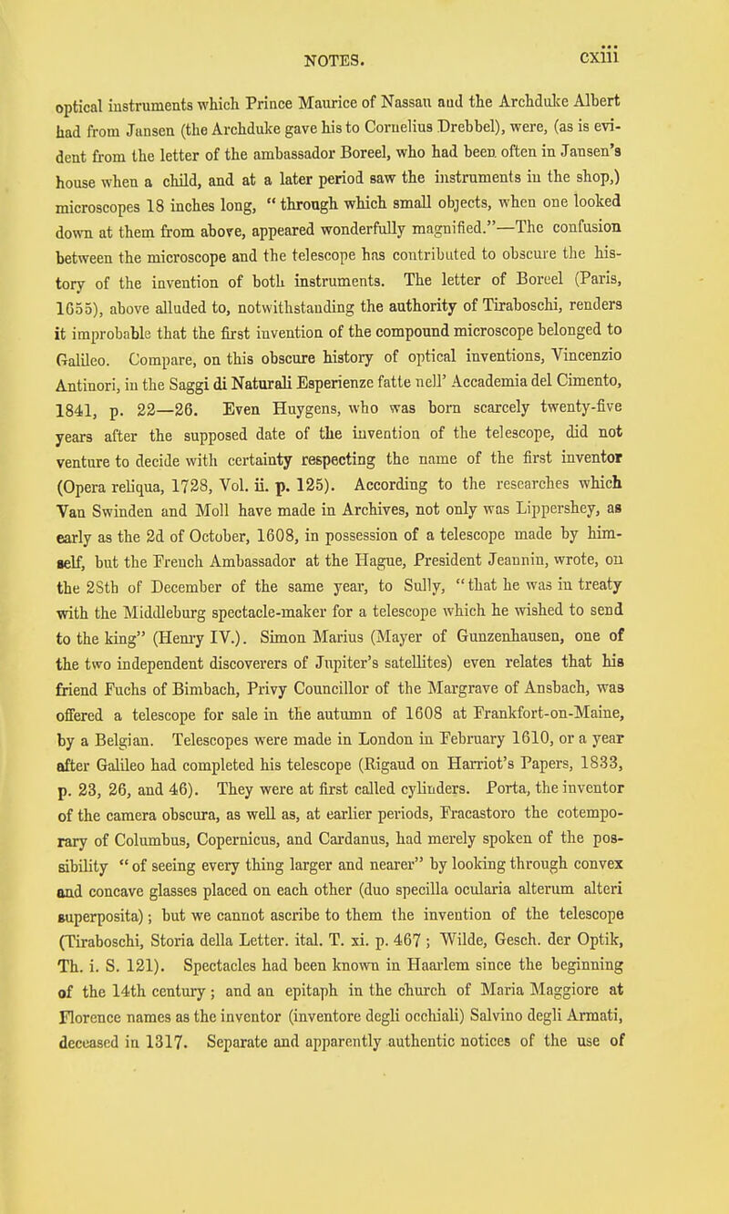 optical iustruments which. Prince Maurice of Nassau atid the Archdulce Alhert had from Jansen (the Archduke gave his to Cornelius Drehhel), were, (as is evi- dent from the letter of the ambassador Boreel, who had been often in Jansen's house when a child, and at a later period saw the instruments in the shop,) microscopes 18 inches long,  through which small objects, when one looked down at them from above, appeared wonderfully magnified.—The confusion between the microscope and the telescope has contributed to obscure the his- tory of the invention of both instruments. The letter of Boreel (Paris, 1G55), above alluded to, notwithstanding the authority of Tiraboschi, renders it improbable that the first invention of the compound microscope belonged to Galileo. Compare, on this obscure history of optical inventions, Vincenzio Antinori, in the Saggi di Naturali Esperienze fatte nell' Accademia del Cimento, 1841, p. 22—26. Even Huygens, who was born scarcely twenty-five years after the supposed date of the invention of the telescope, did not venture to decide with certainty respecting the name of the first inventor (Opera reliqua, 1728, Vol. ii. p. 125). According to the researches which Van Swinden and Moll have made in Archives, not only was Lippershey, as early as the 2d of October, 1608, in possession of a telescope made by him- self, but the French Ambassador at the Hague, President Jeannin, wrote, ou the 2Sth of December of the same year, to Sully,  that he was in treaty with the Middleburg spectacle-maker for a telescope which he wished to send to the king (Hemy IV.). Shnon Marius (Mayer of Günzenhausen, one of the two independent discoverers of Jupiter's satellites) even relates that his friend Fuchs of Bimbach, Privy Councillor of the Margrave of Ansbach, was offered a telescope for sale in the autumn of 1608 at Prankfort-on-Maine, by a Belgian. Telescopes were made in London in February 1610, or a year after Galileo had completed his telescope (Rigaud on Hamot's Papers, 1833, p. 23, 26, and 46). They were at first called cylinders. Porta, the inventor of the camera obscura, as well as, at earlier periods, Fracastoro the cotempo- rary of Columbus, Copernicus, and Cardanus, had merely spoken of the pos- sibility  of seeing every thing larger and nearer by looking through convex and concave glasses placed on each other (duo specilla ocularia alterum alteri superposita); but we cannot ascribe to them the invention of the telescope (Tiraboschi, Storia della Letter, ital. T. xi. p. 467 ; VVilde, Gesch. der Optik, Th. i. S. 121). Spectacles had been known in Haarlem since the beginning of the 14th century; and an epitaph in the church of Maria Maggiore at Florence names as the inventor (inventore degli occhiali) Salvino degli Armati, deceased in 1317. Separate and apparently authentic notices of the use of