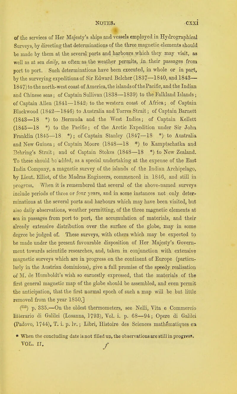 of the services of Her Majesty's sliips and vessels employed ia Hydrograplucal Surveys, by directing that determinations of the three magnetic elements should be made by them at the several ports and haxboars which they may visit, as well as at sea daily, as often as the weather permits, in theii' passages from port to port. Such determinations have been executed, in whole or in part, by the surveying expeditions of Sir Edward Belcher (1837—1840, and 1843— 1847) to the north-west coast of America, the islandsof thePacific, and the Indian and Chinese seas; of Captain Sullivan (1838—1839) to the Falkland Islands; of Captain Allen (1841—1842; to the western coast of Africa; of Captain Blackwood (1842—1846) to Australia and Torres Strait; of Captain Barnett (1843—18 *) to Bermuda and the West Indies; of Captain KeUett (1845—18 *) to the Pacific; of the Arctic Expedition under Sir John Franklin (1845—18 *); of Captain Stanley (1847—18 *) to Australia and New Guinea; of Captain Moore (1848—18 *) to Kamptschatka and Behring's Strait; and of Captain Stokes (1848—18 *) to New Zealand. To these should be added, as a special undertaking at the expense of the East India Company, a magnetic survey of the islands of the Indian Archipelago, by Lieut. Elliot, of the Madras Engineers, commenced in 1846, and still in progress. Wlien it is remembered that several of the above-named surveys include periods of three or four years, and in some instances not only deter- minations at the several ports aud harbours which may have been visited, but also daily obsei-vations, weather pennitting, of the three magnetic elements at sea in passages fi-om port to port, the accumulation of materials, and their already extensive distribution over the surface of the globe, may in some degi'ee be judged of. These surveys, with others which may be expected to be made under the present favourable disposition of Her Majesty's Govern- ment towards scientific researches, and, taken in conjunction with extensive magnetic surveys which are in progress on the continent of Europe (particu- larly in the Austrian dominions), give a fuU promise of the speedy realisation of M. de Humboldt's wish so earnestly expressed, that the materials of the first general magnetic map of the globe should be assembled, and even permit the anticipation, that the first normal epoch of such a map will be but little removed from the year 1850.] (^^) p. 885.—On the oldest thermometers, see Nelli, Vita e Commercio litterario di Galilei (Losanna, 1793), Vol. i. p. 68—94; Opere di Galilei (Padovo, 1744), T. i. p. Iv.; Libri, Histoire des Sciences mathematiques ea * When the concluding date is not filled up, the observations are still in progress. VOL. II. f
