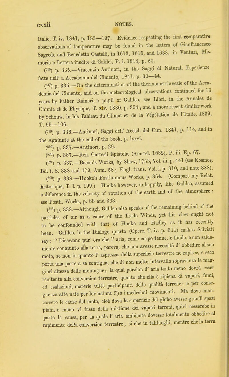 Italic, T. iv. 1841, p. 185—197. Evidence respecting the first comparative observations of temperature may be found in the letters of Gianfrancesco Sagredo and Benedetto CasteUi, in 1613, 1615, and 1633, in Ventuii. Me- rnorie e Letterc inedite di Galilei, P. i. 1818, p. 20. (516) p. 335.—Viucenzio Aulinori, in the Saggi di NaturaU Esperienze fatte uell' a Accademia del Cimento, 1841, p. 30—44. (517) p. 335 —On the determination of the thermometric scale of the Acca- demia del Cimento, and on the meteorological observations continued for 16 years by Pather Raineri, a pupil of Galileo, see Libri, in the Anuales de Chimie et de Physique, T. xlv. 1830, p. 354; and a more recent simüar work by Schouw, in his Tableau du Climat et de la Vegetation de I'ltaUe, 1839, T. 99—106. (618) p. 336.—Antiuori, Saggi dell' Accad. del Cim. 1841, p. 114, and m the Aggiunte at the end of the book, p. Ixxvi. (519) p. 337.—Autinori, p. 29. (520) p. 887.—Een. Cartesii Epistolffi (Amstel. 1682), P. iii. Ep. 67. (521) p. 337.—Bacon's Works, by Shaw, 1733, Vol. iü. p. 441 (see Kosmos, Bd. i. S. 338 und 479, Anm. 58 ; Engl, trans. Vol. i.p. 310, and note 388). (522) p. 338.—Hooke's Posthumous Works, p. 364. (Compare my Relat. historicLue, T. 1. p. 199.) Hooke however, unhappily, like GalUeo, assumed a difference in the velocity of rotation of the earth and of the atmosphere : see Posth. Works, p. 88 and 363. (5i3) p. 338.—Although Galüeo also speaks of the remaining behind of the particles' of aii- as a cause of the Trade Winds, yet his view ought not to be confounded with that of Hooke and Hadley as it has recently been. Galüeo, in the Dialogo quarto (Opere, T. iv. p. 311) makes Salviati say: «Dicevamo pur' ora che 1' aria, come corpo tenue, e fluido, enon salda- mente congiunto alia terra, pareva, che non avesse necessita d' obbedire al suo meto, se non in quanto 1' asprezza delk superficie terrestre ne rapisce, e seco porta mia pai-te a se contigua, che di non molto intervallo sopravanza le mag- giori altezze deUe montagne; la qual porzion d' aria tanto meno dovi-a esser renitente alia conversion terrestre, quanto che ella h ripiena di vapori, fumi, ed csalazioni, materie tutte participanti delle qualita terrene: e per conse- gucuza atte nate per lor natura (?) a i medesimi movimenti. Ma dove man- cassero le cause del moto, cioe dova la superficie del globo avesse grandi spazi piani, e meno vi fasse deUa mistione dei vapori tcrreni, quivi cesserebe m parte la causa, per la quale 1' aria ambiente dovesse totalmente obbedire al rapimeuto della conversion terrestre; si che in taliluoghi, mentre chela terre