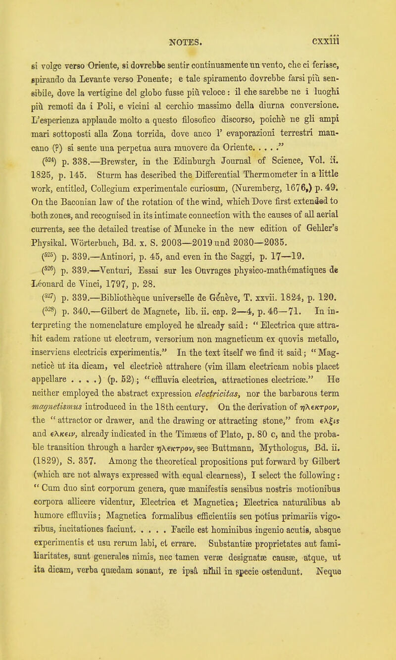 61 volge verso Oriente, si dovrebbe sentir continuamente un vento, che ci ferisse, epirantlo da Levante verso Ponente; e tale spiramento dovrebbe farsi piu sen- sibile, dove la vertigine del globo fusse piü veloce : il che sarebbe ne i luoghi piü remoti da i Poli, e vicini al cerchio massimo della diurna conversione. L'esperienza applaude molto a questo filosofico discorso, poiche ne gli ampi maxi sottoposti aUa Zona torrida, dove anco 1' evaporazioni terrestri man- cano (?) si sente una perpetua aura mnovere da Oriente  p. 338 —Brewster, in the Edinburgh Journal of Science, Vol. ii. 1825, p. 145. Sturm has described the Differential Thermometer in a little work, entitled. Collegium experimentale curiosum, (Nuremberg, 1676,) p. 49. On the Baconian law of the rotation of the wind, which Dove first extended to both zones, and recognised in its intimate connection with the causes of all aerial currents, see the detailed treatise of Muncke in the new edition of Gehler's Physikal. Wörterbuch, Bd. x. S. 2003—2019 und 2030—2035. (^^^) p. 339.—Antinori, p. 45, and even in the Saggi, p. 17—19. (^^^) p. 339.—^Venturi, Essai aur les Onvrages physico-math^matiques de Leonard de Vinci, 1797, p. 28. (•5^7) p. 339.—BibHotheque universelle de Geneve, T. xxvii. 1824, p. 120. (528) p. 340.—Gilbert de Magnete, üb. ü. cap. 2—4, p. 46—71. In in- terpreting the nomenclature employed he already said:  Electrica quae attra- hit eadem ratione ut electrum, versorium non magneticum ex quovis metallo, inserviens electricis experimentis. In the text itself we find it said;  Mag- netice ut ita dicam, vel electrice attrahere (vim illam electricam nobis placet appellare . . . .) (p. 52); effluvia electrica, attractiones electricse. He neither employed the abstract expression electricitas, nor the barbarous term magnetismus introduced in the 18th century. On the derivation of riKeKTpov, the  attractor or drawer, and the drawing or attracting stone, from e\|js and e\Keiv, already indicated in the Timseus of Plato, p. 80 c, and the proba- ble transition through a harder jjAe^rpov, see Buttmann, Mythologus, Bd. ii. (1829), S. 357. Among the theoretical propositions put forward by Gübert (which are not always expressed with equal clearness), I select the following:  Cum duo sint corporum genera, quae manifestis sensibus nostris motionibua corpora aUicere videntur. Electrica et Magnetica; Electrica naturalibus ab humore effluviis; Magnetica formalibus efficientiis sen potius primariis vigo- ribus, incitationes faciunt PacUe est hominibus ingenio acutia, absque experimentis et usu rerum labi, et errare. Substantise proprietates aut fami- liaritates, sunt generales nirais, nec tamen verse designatre causae, atque, ut ita dicam, verba quajdam sonant, re ipsä nöül in specie ostendunt. Neque