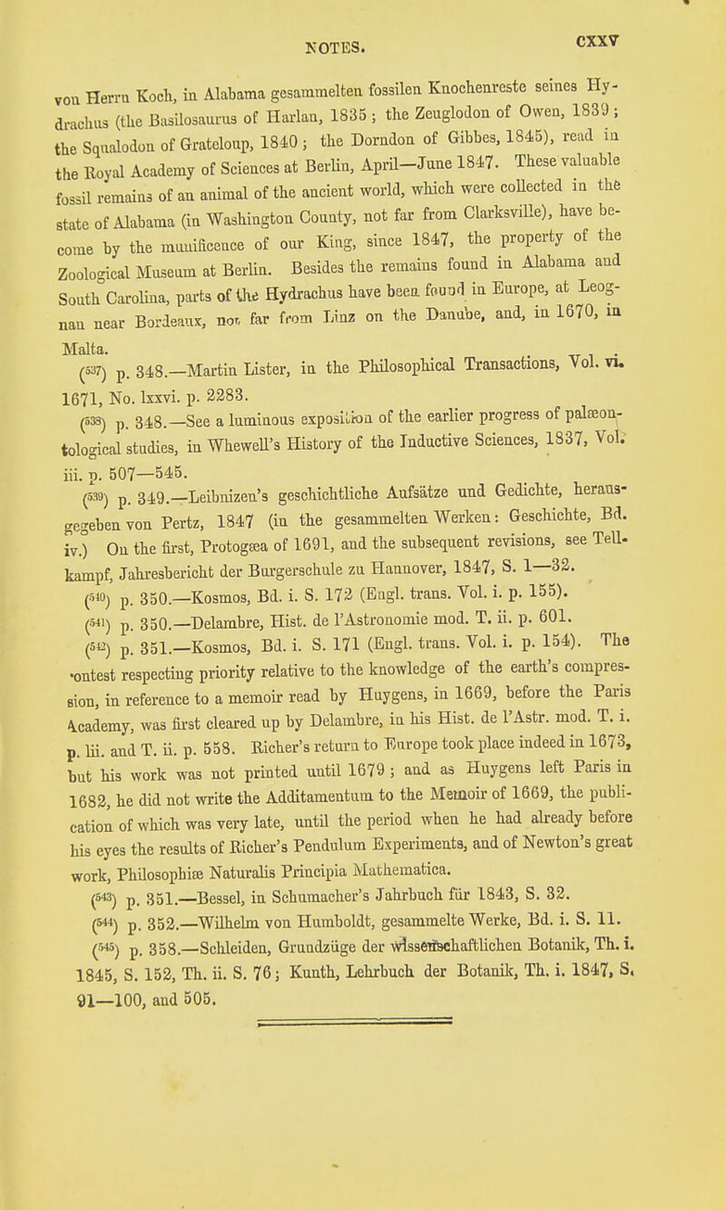vou Herrn Koch, ia Alabama gesammeltea fossilen Knochenreste seines Hy- drachiis (the Basiiosaurus of Hai-lan, 1835 ; the Zeuglodon of Owen, 1839 ; the Sqnalodon of Gratcloup, 1840 ; the Dorndon of Gibbes. 1845), read m the Royal Academy of Sciences at Berlin, Api-Ü-June 1847. These valnable fossil remains of an animal of the ancient world, which were coUected in the state of Alabama (in Washington County, not far from Clarksville), have be- come by the muuiacence of onr King, since 1847, the property of the Zoological Mnsenm at BerUn. Besides the remains found in Alabama and South Carolina, parts of the Hydrachus have beea fouod in Europe, at Leog- nan near Bordeaux, nor, far from Linz on the Danube, and, in 1670, m Malta. (537) p. 348.—Martin Lister, in the Phüosophical Transactions, YoL vu 1671, No. Ixxvi. p. 2283. (5S) p. 348.—See a luminous exposilioa of the earlier progress of palseon- tological studies, in WheweU's History of the Inductive Sciences, 1837, Vol. iii. p. 507—545. (539) p. 349.—Leibnizen's geschichtliche Aufsätze und Gedichte, heraus- gegeben von Portz, 1847 (iu the gesammelten Werken: Geschichte, Bd. iv. ) On the fii-st, Protogtea of 1691, and the subsequent revisions, see TeU- kampf, Jahresbericht der Burgerschule zu Hannover, 1847, S. 1—32. (5W) p. 350.—Kosmos, Bd. i. S. 172 (Engl, trans. Vol. i. p. 155). (511) p. 350.—Delambre, Hist, de l'Astronomie mod, T. ii. p. 601. (512) p. 351.—Kosmos, Bd. i. S. 171 (Engl- trans. Vol. i. p. 154). The •outest respecting priority relative to the knowledge of the earth's compres- sion, in reference to a memoii- read by Huygens, in 1669, before the Paris \cademy, was fii-st cleared up by Delambre, in his Hist, de I'Astr. mod. T. i. p. Iii. and T. ü. p. 558. Richer's return to Europe took place indeed in 1673, but his work was not printed until 1679 ; and as Huygens left Paris ia 1682, he did not write the Additamentum to the Memoir of 1669, the publi- cation of which was very late, until the period when he had already before his eyes the results of Richer's Pendulum Experiments, and of Newton's great work, Philosophise Naturalis Principia Mathematica. (543) p, 351.—Bessel, in Schumacher's Jahrbuch für 1843, S. 32. (544) p_ 352.—Wilhelm von Humboldt, gesammelte Werke, Bd. i, S, 11. (545) p. 358.—Schleiden, Grundziige der v?lssetf9chaftlichen Botanik, Th.i. 1845, S. 152, Th. ii. S, 76; Kunth, Lehrbuch der Botanilc, Th. i. 1847, S, 91—100, and 505.