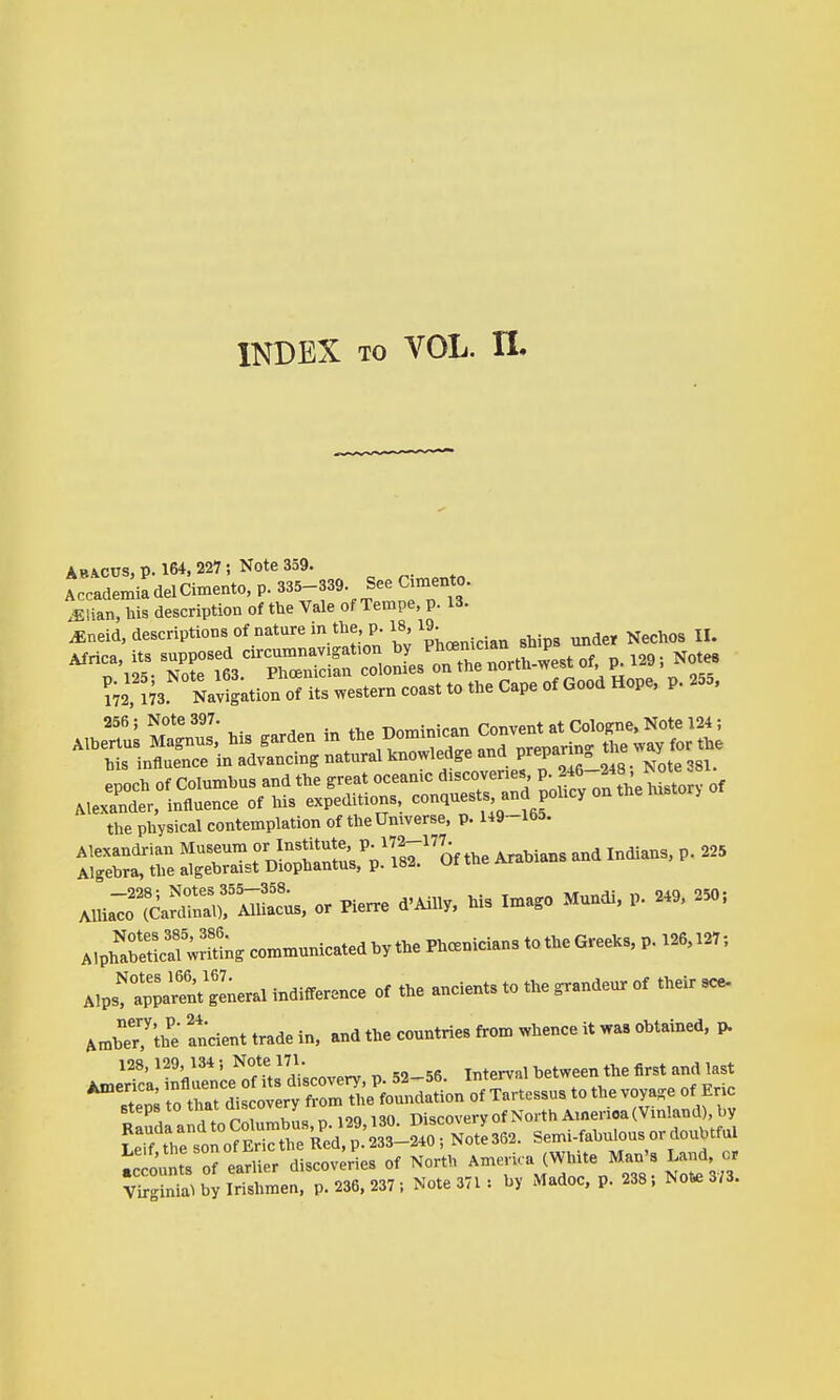 INDEX TO VOL. n. Abacus, p. 164,227; Note 359. AccademiadelCimento, p. 335-339. See amento. .Elian, his description of the Vale of Tempe, p. 13. ^neid, descriptions of nature in the p. 18,19^ ^^^^^^ the physical contemplation of the Universe, p. H9~165. ^^S::::^, or Plerre d'Ailly, his Ima.o Mundi, p. 2.9. 250; A.ph'lSaf ;rm;. co™nicated by the Ph.^^^^^^ MvTZ^rentlLr.^ indifference of the ancients to the ^andeur of their see- Amher?'the andent trade in, and the countries from whence it was obtained, p. 128, 129, 134 ; Note 171. ^^^^ ^^^^ ^^^^ America, influence of its discovery, p. 52—5b. imerv.ii ucl Jtpn« to that discovery from the foundation of Tartessus to the voya-e of Eric steps to that mscovery discovery of North America (Vinland), by LTftrs^o^Ct^^^^ Semi-fabulousordoubtful ic ounts orearlier discoveries of North America (White Man's Land or ?JgS by Irishmen, p. 236. 237 , Note 371 •. by Madoc, p. 238; Not« 3/3.