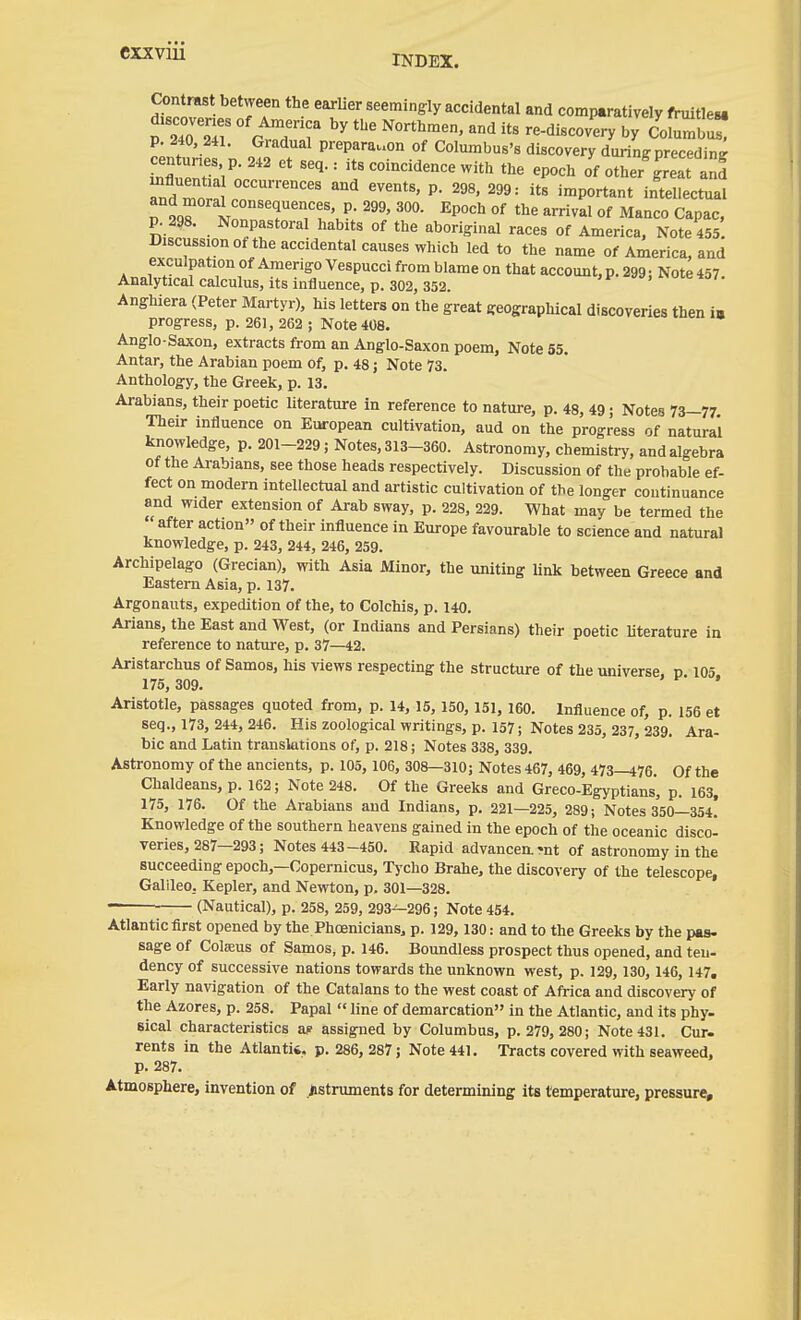 INDEX. Contrast between the earlier seemingly accidental and comparatively fruitlew p. 240, 241. Gradual prepara..on of Columbus's discovery during preceding centunes p. 242 et seq.: its coincidence with the epoch of other^'reat ani TdTora r™'' ^^ P- '''' ™P°rt^t intellectual p. 298. Nonpastoral habits of the aboriginal races of America, Note 455 Discussion of the accidental causes which led to the name of America, and exculpation of Amerigo Vespucci from blame on that account, p. 299: Note457. Analytical calculus, its influence, p. 302, 352. Anghiera (Peter Martyr), his letters on the great geographical discoveries then i. progress, p. 261, 262 ; Note 4Ü8. Anglo-Saxon, extracts from an Anglo-Saxon poem. Note 55. Antar, the Arabian poem of, p. 48; Note 73. Anthology, the Greek, p. 13. Arabians, their poetic literature in reference to nature, p. 48, 49; Notes 73—77 Their influence on European cultivation, aud on the progress of natural knowledge, p. 201-229; Notes, 313-360. Astronomy, chemistry, and algebra of the Arabians, see those heads respectively. Discussion of the probable ef- fect on modern intellectual and artistic cultivation of the longer continuance and wider extension of Arab sway, p. 228, 229. What may be termed the after action of their influence in Europe favourable to science and natural knowledge, p. 243, 244, 246, 259. Archipelago (Grecian), with Asia Minor, the uniting link between Greece and Eastern Asia, p. 137. Argonauts, expedition of the, to Colchis, p. 140. Arians, the East and West, (or Indians and Persians) their poetic literature in reference to nature, p. 37—42. Aristarchus of Samos, his views respecting the structure of the universe p 105 175, 309. ' Aristotle, passages quoted fi-om, p. 14, 15, 150, 151, 160. Influence of, p. 156 et seq., 173, 244, 246. His zoological writings, p. 157; Notes 235, 237, 239. Ara- bic and Latin translations of, p. 218; Notes 338, 339. Astronomy of the ancients, p. 105, 106, 308—310; Notes 467, 469, 473—476. Of the Chaldeans, p. 162; Note 248. Of the Greeks and Greco-Egyptians', p. 163, 175, 176. Of the Arabians aud Indians, p. 221—225, 289; Notes 350—354! Knowledge of the southern heavens gained in the epoch of the oceanic disco- veries, 287—293; Notes 443-450. Rapid advancea'nt of astronomy in the succeeding epoch,—Copernicus, Tj-cho Brahe, the discovery of the telescope, Galileo, Kepler, and Newton, p. 301—328. — (Nautical), p. 258, 259, 293^296; Note 454. Atlantic first opened by the Phoenicians, p. 129, 130: and to the Greeks by the pas- sage of Coteus of Samos, p. 146. Boundless prospect thus opened, and ten- dency of successive nations towards the unknown west, p. 129, 130, 146, 147. Early navigation of the Catalans to the west coast of Africa and discovery of the Azores, p. 258. Papal  line of demarcation in the Atlantic, and its phy. Bical characteristics aK assigned by Columbus, p. 279, 280; Note 431. Cur. rents in the Atlantik, p. 286, 287; Note 441. Tracts covered with seaweed, p. 287. Atmosphere, invention of jistruments for determining its temperature, pressure.