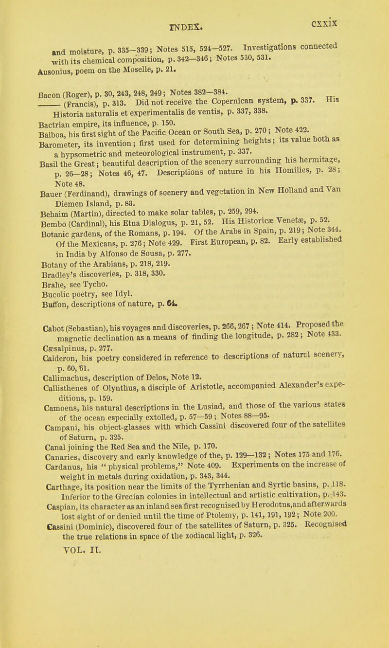 and moisture, p. 335-339; Notes 515, 524-527. Investigations connected with its chemical composition, p. 342—346; Notes 530, 531. Ausonius, poem on the Moselle, p. 21. Bacon (Roger), p. 30. 243, 248, 249; Notes 382-384. (Francis), p. 313. Did not receive the Copernican system, p. 337. His Historia naturalis et experimentalis de ventis, p. 337, 338. Bactrian empire, its influence, p. 150. Balboa, his first sight of the Pacific Ocean or South Sea, p. 270; Note 423. Barometer, its invention; first used for determining heights; its value both as a hypsometric and meteorological instrument, p. 337. Basü the Great; beautiful description of the scenery surrounding his hermitage, p. 26—28; Notes 46, 47. Descriptions of nature in his Homilies, p. 28; Note 48. Bauer (Ferdinand), drawings of scenery and vegetation in New Holland and Van Diemen Island, p. 83. Behaim (Martin), directed to make solar tables, p. 259, 294. Bembo (Cardinal), his Etna Dialogus, p. 21, 52. His Historicae Venetae, p. 53. Botanic gardens, of the Romans, p. 194. Of the Arabs in Spain, p. 219; Note 344. Of the Mexicans, p. 276; Note 429. First European, p. 82. Early established in India by Alfonso de Sousa, p. 277. Botany of the Arabians, p. 218, 219. Bradley's discoveries, p. 318, 330. Brahe, seeTycho. Bucolic poetry, see Idyl. BuiTon, descriptions of nature, p. 64. Cabot (Sebastian), his voyages and discoveries, p. 266,267; Note 414. Proposed the magnetic declination as a means of finding the longitude, p. 282; Note 433. Caesalpinus, p. 277. Calderon, his poetry considered in reference to descriptions of natural scenery, p. 60,fil. Callimachus, description of Delos, Note 12. Calhsthenes of Olynthus, a disciple of Aristotle, accompanied Alexander's expe- ditions, p. 159. Camoens, his natural descriptions in the Lusiad, and those of the various states of the ocean especially extolled, p. 57—59 ; Notes 88—95. Campani, his object-glasses with which Cassini discovered four of the satelUtes of Saturn, p. 325. Canal joining the Red Sea and the Nile, p. 170. Canaries, discovery and early knowledge of the, p. 129—132; Notes 175 and 176. Cardanus, his  physical problems, Note 409. Experiments on the increase of weight in metals during oxidation, p. 343, 344. Carthage, its position near the limits of the Tyrrhenian and Syrtic basins, p. .118. Inferior to the Grecian colonies in intellectual and artistic cultivation, p. .143. Caspian, its character as an inland sea first recognised by Herodotus.and afterwards lost sight of or denied until the time of Ptolemy, p. 141,191,192; Note 2Ü0. Cassini (Dominic), discovered four of the sateUites of Saturn, p. 325. Recognised the true relations in space of the zodiacal light, p. 326. VOL. II.