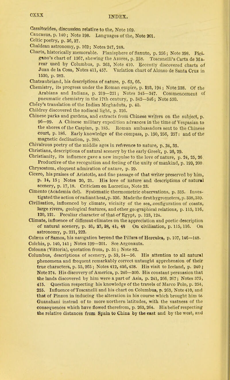 Cassitcrides, discussion relative to the, Note 169. Caucasus, p. 140; Note 198. Languages of tlie, Note 301. Celtic poetry, p. 36,37. Chaldean astronomy, p. 162; Notes 247, 248. Charts, historically memorable. Planisphere of 3anuto, p. 256; Note 398. Pici- grano's chart of 1367, shewing the Azores, p. 258. Toscanelli's Carta de Ma- rear used by Columbus, p. 263, Note 410. Eecently discovered charts of Juan de la Cosa, Notes 411,457. Variation chart of Alonso de Santa Cruz in 1530, p. 282. Cliateaubriand, his descriptions of nature, p. 63, 66. Chemistry, its progress under the Roman empire, p. 193, 194 ; Note 238. Of the Arabians and Indians, p. 219—221; Notes 345—347. Commencement of pneumatic chemistry in the 17th century, p. 342—346; Note 530. Chezy's translation of the Indian Meghaduta, p. 40. Childrey discovered the zodiacal light, p. 326. Chinese parks and gardens, and extracts fiom Chinese writers on the subject, p. 96—99. A Chinese military expedition advances in the time of Vespasian to the shores of the Caspian, p. 185. Roman ambassadors sent to the Chinese court, p. 186. Early knowledge of the compass, p, 190, 256, 257: and of the magnetic declination, p. 280. Chivalrous poetry of the middle ages in reference to nature, p. 34, 35. Christians, descriptions of natural scenery by the early Greek, p. 28, 29. Christianity, its influence gave a new impulse to the love of nature, p. 24, 25, 26. Productive of the recognition and feeling of the unity of mankind, p. 199, 200. Chrysostom. eloquent admiration of nature, p. 29. Cicero, his praises of Aristotle, and fine passage of that writer presen'ed by him, p. 14, 15; Notes 20, 21. His love of nature and descriptions of natural scenery, p. 17,18. Criticism on Lucretius, Note 23. Cimento (Academia del). Systematic thermometric observations, p. 335. Inves- tigated the action of radiant heat, p. 336. Madethe first hygrometers, p. 338,339. Civilisation, influenced by climate, vicinity of the sea, configuration of coasts, large rivers, geological features, and other geographical relations, p. 115,116, 120,121. Peculiar character of that of Egypt, p. 123, 124. Climate, influence of different climates on the appreciation and poetic description of natural scenery, p. 31, 37, 38, 41, 48 On civilisation, p. 115,116. On astronomy, p. 221,222. Colaeus of Samos, his navigation beyond the Pillars of Heicules, p. 107, 146—148. Colchis, p. 140,141; Notes 199—201. See Argonauts, Colouna (Vittoria), quotation from, p. 51; Note 82. Columbus, descriptions of scenery, p. 53, 54—56. His attention to all natural phenomena and frequent remarkably correct untaught apprehension of their true characters, p. 55, 265 ; Notes 412, 436,438. His visit to Iceland, p. 240 ; Note 374. His discovery of America, p. 240—300. His constant persuasion that the lands discovered by him were a part of Asia, p. 241, 266, 267; Notes 375, 415. Question respecting his knowledge of the travels of Marco Polo, p. 254, 255. Influence of Toscanelli and his chart on Columbus, p. 263, Note 410, and that of Pinzon in inducing the alteration in his course which brought him K. Guanahani instead of to more northern latitudes, with the vastness of the consequences which have flowed therefrom, p. 263,264. His belief respecting the relative distances from Spain to China by the east and by the west, and