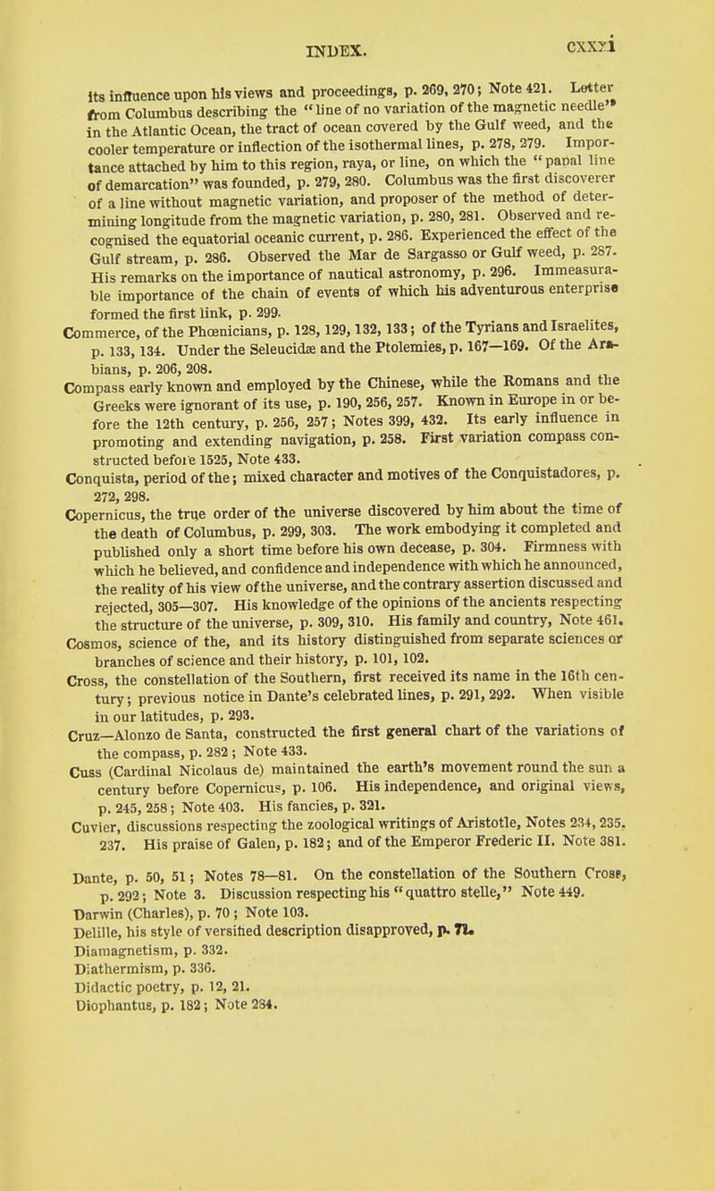 cxxyi Its influence upon Ws views and proceedings, p. 269, 270; Note 421. Latter from Columbus describing the line of no variation of the magnetic needle'* in the Atlantic Ocean, the tract of ocean covered by the Gulf weed, and the cooler temperature or inflection of the isothermal lines, p. 278, 279. Impor- tance attached by him to this region, raya, or line, on which the papal line of demarcation was founded, p. 279, 280. Columbus was the first discoverer of a line without magnetic variation, and proposer of the method of deter- mining longitude from the magnetic variation, p. 280, 281. Observed and re- cognised the equatorial oceanic cun-ent, p. 286. Experienced the effect of the Gulf stream, p. 286. Observed the Mar de Sargasso or Gulf weed, p. 287. His remarks on the importance of nautical astronomy, p. 296. Immeasura- ble importance of the chain of events of which Ms adventurous enterprise formed the first link, p. 299- Commerce, of the Phoenicians, p. 128, 129,132, 133; of the Tyrians and Israelites, p. 133, 134. Under the Seleucid« and the Ptolemies, p. 167—169. Of the Ara- bians, p. 206, 208. Compass early known and employed by the Chinese, whüe the Romans and the Greeks were ignorant of its use, p. 190, 256, 257. Known in Europe m or be- fore the 12th century, p. 256, 257; Notes 399, 432. Its early influence in promoting and extending navigation, p. 258. First variation compass con- structed before 1525, Note 433. Conquista, period of the j mixed character and motives of the Conquistadores, p. 272, 298. Copernicus, the true order of the universe discovered by him about the time of the death of Columbus, p. 299, 303. The work embodying it completed and published only a short time before his own decease, p. 304. Firmness with which he believed, and confidence and independence with which he announced, the reality of his view of the universe, and the contrary assertion discussed and rejected, 305—307. His knowledge of the opinions of the ancients respecting the structure of the universe, p. 309, 310. His family and country. Note 461. Cosmos, science of the, and its history distinguished from separate sciences or branches of science and their history, p. 101,102. Cross, the constellation of the Southern, first received its name in the 16th cen- tury, previous notice in Dante's celebrated lines, p. 291,292. When visible in our latitudes, p. 293. Cruz—Alonzo de Santa, constructed the first general chart of the variations of the compass, p. 282 ; Note 433. Cuss (Cardinal Nicolaus de) maintained the earth's movement round the sun a century before Copernicus, p. 106. His independence, and original views, p. 245, 258; Note 403. His fancies, p. 321. Cuvier, discussions respecting the zoological writings of Aristotle, Notes 234,235, 237. His praise of Galen, p. 182; and of the Emperor Frederic II. Note 381. Dante, p. 50, 51; Notes 78—81. On the constellation of the Southern Crosf, p. 292; Note 3. Discussion respecting his  quattro stelle, Note 449. Darwin (Charles), p. 70 ; Note 103. Delille, his style of versitied description disapproved, p. 71« Diamagnetism, p. 332. Diathermism, p. 336. Didactic poetry, p. 12, 21. Diophantug, p. 182; Note 284.