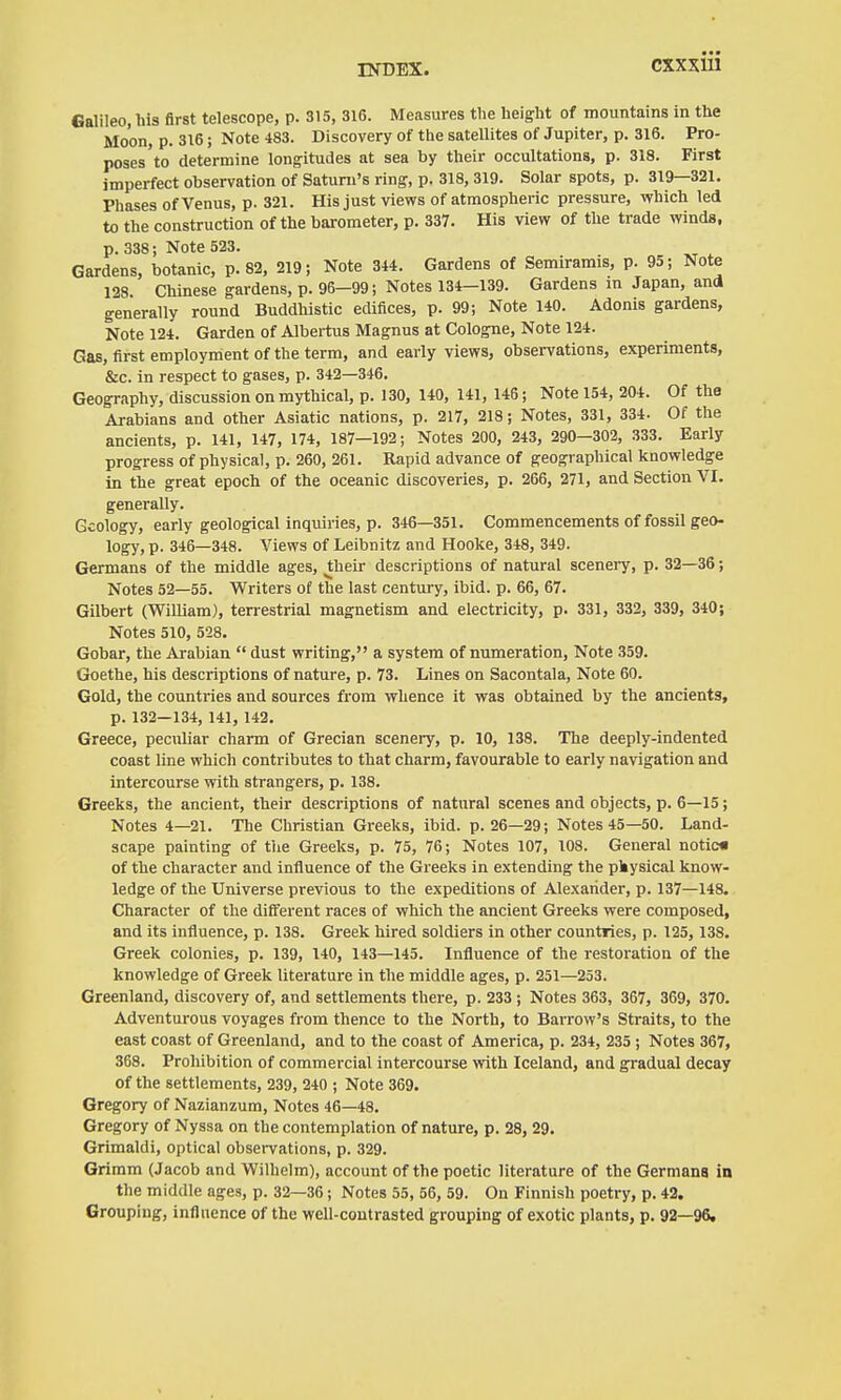 Galileo, his first telescope, p. 315, 316. Measures the height of mountains in the Moon, p. 316; Note 483. Discovery of the satellites of Jupiter, p. 316. Pro- poses to determine longitudes at sea by their occultations, p. 318. First imperfect observation of Satuni's ring, p. 318, 319. Solar spots, p. 319—321. Phases of Venus, p. 321. His just views of atmospheric pressure, which led to the construction of the barometer, p. 337. His view of the trade winds, p. 338; Note 523. Gardens, botanic, p. 82, 219; Note 344. Gardens of Semiramis, p. 95; Note 128. Chinese gardens, p. 96-99; Notes 134-139. Gardens in Japan, and generally round Buddhistic edifices, p. 99; Note 140. Adonis gardens, Note 124. Garden of Albei-tus Magnus at Cologne, Note 124. Gas, first employment of the term, and early views, observations, experiments, &c. in respect to gases, p. 342—346. Geography, discussion on mythical, p. 130, 140, 141, 146; Note 154, 204. Of the Arabians and other Asiatic nations, p. 217, 218; Notes, 331, 334- Of the ancients, p. 141, 147, 174, 187-192; Notes 200, 243, 290-302, 333. Early progress of physical, p. 260, 261. Rapid advance of geographical knowledge in the great epoch of the oceanic discoveries, p. 266, 271, and Section VI. generally. Geology, early geological inquiries, p. 346—351. Commencements of fossil geo- logy, p. 346—348. Views of Leibnitz and Hooke, 348, 349. Germans of the middle ages, their descriptions of natural scenery, p. 32—36; Notes 52—55. Writers of the last century, ibid. p. 66, 67. Gilbert (William), terrestrial magnetism and electricity, p. 331, 332, 339, 340; Notes 510, 528. Gobar, the Arabian  dust writing, a system of numeration, Note 359. Goethe, his descriptions of nature, p. 73. Lines on Sacontala, Note 60. Gold, the countries and sources from whence it was obtained by the ancients, p. 132—134, 141, 142. Greece, peculiar charm of Grecian scenei-y, p. 10, 138. The deeply-indented coast line which contributes to that charm, favourable to early navigation and intercourse with strangers, p. 138. Greeks, the ancient, their descriptions of natural scenes and objects, p. 6—15; Notes 4—21. The Christian Greeks, ibid. p. 26—29; Notes 45—50. Land- scape painting of the Greeks, p. 75, 76; Notes 107, 108. General notic« of the character and influence of the Greeks in extending the pkysical know- ledge of the Universe previous to the expeditions of Alexander, p. 137—148. Character of the different races of which the ancient Greeks were composed, and its influence, p. 138. Greek hired soldiers in other countries, p. 125, 138. Greek colonies, p. 139, 140, 143—145. Influence of the restoration of the knowledge of Greek literature in the middle ages, p. 251—253. Greenland, discovery of, and settlements there, p. 233 ; Notes 363, 367, 369, 370. Adventurous voyages from thence to the North, to Barrow's Straits, to the east coast of Greenland, and to the coast of America, p. 234, 235 ; Notes 367, 368. Prohibition of commercial intercourse with Iceland, and gradual decay of the settlements, 239, 240 ; Note 369. Gregory of Nazianzum, Notes 46—48. Gregory of Nyssa on the contemplation of nature, p. 28, 29. Grimaldi, optical observations, p. 329. Grimm (Jacob and Wilhelm), account of the poetic literature of the Germans in the middle ages, p. 32—36 ; Notes 55, 56, 59. On Finnish poetry, p. 42. Grouping, influence of the well-contrasted grouping of exotic plants, p. 92—96.