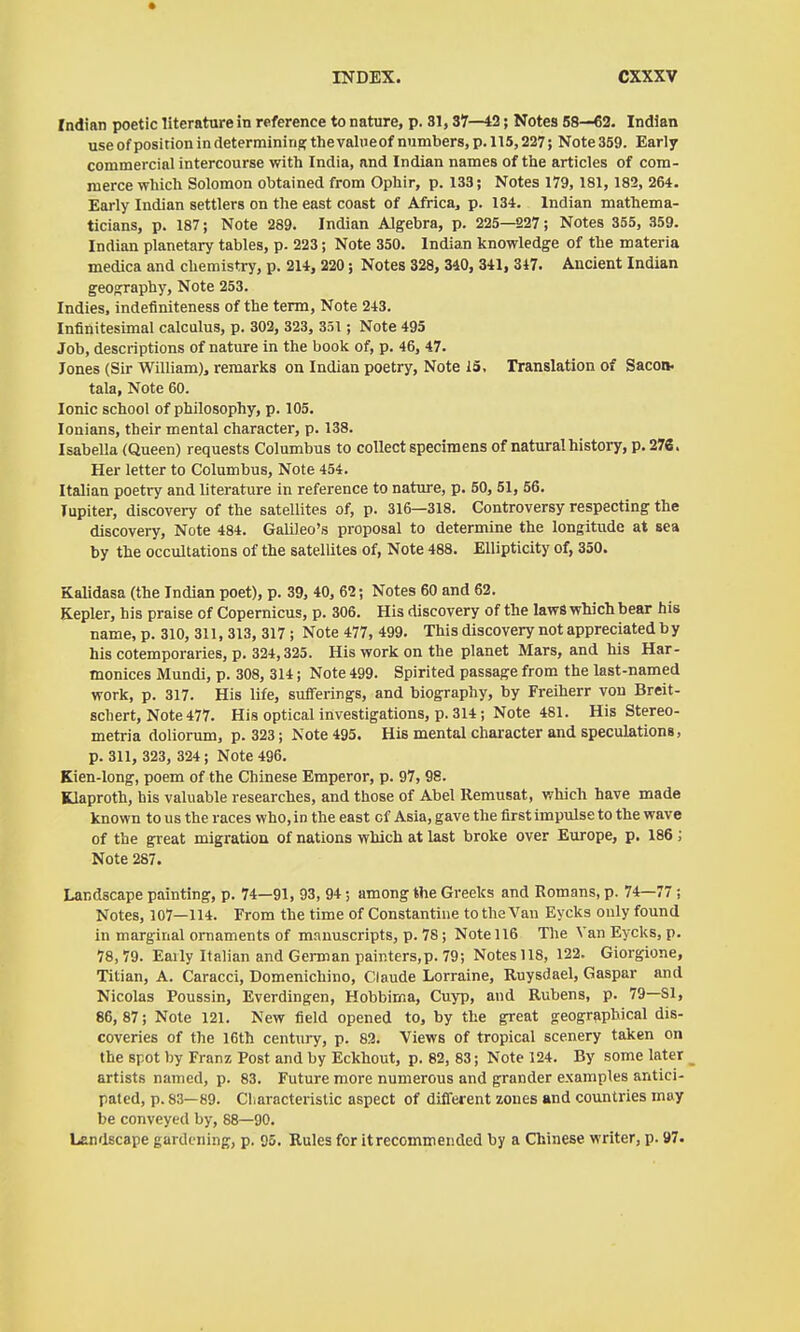 Indian poetic literature in reference to nature, p. 31,37—12; Notes 58—€2. Indian use of position in determinine: the valueof numbers, p. 115,227; Note 359. Early commercial intercourse with India, and Indian names of the articles of com- merce which Solomon obtained from Ophir, p. 133; Notes 179, 181, 182, 264. Early Indian settlers on the east coast of Africa, p. 134. Indian mathema- ticians, p. 187; Note 289. Indian Algebra, p. 225—227; Notes 355, 359. Indian planetary tables, p. 223; Note 350. Indian knowledge of the materia medica and chemistry, p. 214, 220; Notes 328, 340, 341, 347. Ancient Indian geoo;raphy. Note 253. Indies, indefiniteness of the term, Note 243. Infinitesimal calculus, p. 302, 323, 351 ; Note 495 Job, descriptions of nature in the book of, p. 46, 47. Jones (Sir William), remarks on Indian poetry. Note 15, Translation of Sacon- tala, Note 60. Ionic school of philosophy, p. 105. louians, their mental character, p. 138. Isabella (Queen) requests Columbus to collect specimens of natural history, p. 276. Her letter to Columbus, Note 454. Italian poetry and literature in reference to nature, p. 50, 51, 56. Jupiter, discovery of the satellites of, p. 316—318. Controversy respecting the discovery. Note 484. Galileo's proposal to determine the longitude at sea by the occultations of the satellites of, Note 488. Ellipticity of, 350. Kalidasa (the Indian poet), p. 39, 40, 62; Notes 60 and 62. Kepler, his praise of Copernicus, p. 306. His discovery of the laws which bear his name, p. 310, 311, 313, 317 ; Note 477, 499. This discovery not appreciated b y his cotemporaries, p. 324,325. His work on the planet Mars, and his Har- monices Mundi, p. 308, 314; Note 499. Spirited passage from the last-named work, p. 317. His life, sufferings, and biography, by Freiherr von Breit- schert. Note 477. His optical investigations, p. 314; Note 481. His Stereo- metria doliorum, p. 323; Note 495. His mental character and speculations, p. 311, 323, 324; Note 496. Kien-long, poem of the Chinese Emperor, p. 97, 98. Klaproth, his valuable researches, and those of Abel Remusat, which have made known to us the races who, in the east of Asia, gave the first impulse to the wave of the great migration of nations which at last broke over Europe, p. 186; Note 287. Landscape painting, p. 74—91, 93, 94; among the Greeks and Romans, p. 74—77 ; Notes, 107—114. From the time of Constantine to the Van Eycks only found in marginal ornaments of manuscripts, p. 78 ; Note 116 The Van Eycks, p. 78,79. Eaily Italian and German painters,p. 79; Notesll8, 122. Giorgione, Titian, A. Caracci, Domenichino, Claude Lorraine, Ruysdael, Gaspar and Nicolas Poussin, Everdingen, Hobbima, Cuyp, and Rubens, p. 79—81, 86, 87; Note 121. New field opened to, by the great geographical dis- coveries of the 16th century, p. 82. Views of tropical scenery taken on the spot by Franz Post and by Eckhout, p. 82, 83; Note 124. By some later artists named, p. 83. Future more numerous and grander examples antici- pated, p. 83—89. Cliaracteristic aspect of different zones and countries may be conveyed by, 88—90. Landscape gardening, p. 05. Rules for itrecommended by a Chinese writer, p. 97.