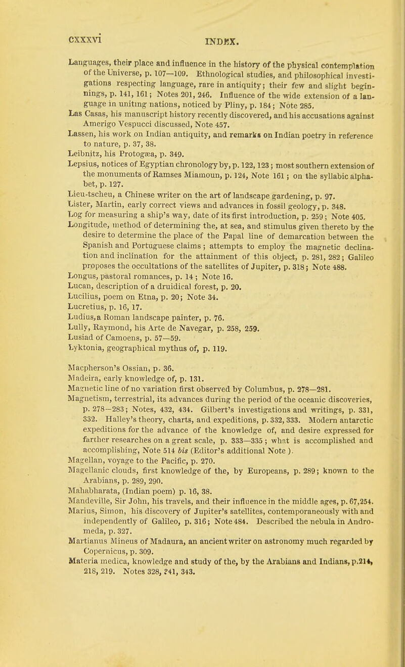 CXXXVl Languages, their place and influence in the history of the physical contemplat ion of the Universe, p. 107—109. Ethnological studies, and philosophical investi- gations respecting language, rare in antiquity; their few and slight begin- nings, p. 141,161; Notes 201, 246. Influence of the wide extension of a lan- guage in uniting nations, noticed by Pliny, p. 184; Note 285. Las Casas, his manuscript history recently discovered, andhis accusations against Amerigo Vespucci discussed. Note 457. Lassen, his work on Indian antiquity, and remark* on Indian poetry in reference to nature, p. 37, 38. Leibnitz, his Protogsea, p. 349. Lepsius, notices of Egyptian chronology by, p. 122,123; most southern extension of the monuments of Ramses Miamoun, p. 124, Note 161; on the syllabic alpha- bet, p. 127. Lieu-tscheu, a Chinese writer on the art of landscape gardening, p. 97. Lister, Martin, early correct views and advances in fossil geology, p. 348. Log for measm-ing a ship's way, date of its first introduction, p. 259; Note 405. Longitude, method of determining the, at sea, and stimulus given thereto by the desire to determine the place of the Papal line of demarcation between the Spanish and Portuguese claims ; attempts to employ the magnetic declina- tion and inclination for the attainment of this object, p. 281, 282; Galileo proposes the occultations of the satellites of Jupiter, p. 318; Note 488. Longus, pastoral romances, p. 14; Note 16. Lucan, description of a druidical forest, p. 20. Lucilius, poem on Etna, p. 20; Note 34. Lucretius, p. 16, 17. Ludius.a Roman landscape painter, p. 76. Lully, Raymond, his Arte de Navegar, p. 258, 259. Lusiad of Camoens, p. 57—59. lyktonia, geographical mythus of, p. 119. Macpherson's Ossian, p. 36. Madeira, early knowledge of, p. 131. Masrnetic line of no variation first observed by Columbus, p. 278—281. Magnetism, terrestrial, its advances during the period of the oceanic discoveries, p. 278-283; Notes, 432, 434. Gilbert's investigations and writings, p. 331, 332. Halley's theory, charts, and expeditions, p. 332,333. Modem antarctic expeditions for the advance of the knowledge of, and desire expressed for farther researches on a great scale, p. 333—335 ; what is accomplished and accomplishing. Note 514 bis (Editor's additional Note ). Magellan, voyage to the Pacific, p. 270. Magellanic clouds, first knowledge of the, by Europeans, p. 289; known to the Arabians, p. 289, 290. Mahabharata, (Indian poem) p. 16, 38. Mandeville, Sir John, his travels, and their influence in the middle ages, p. 67,254. Marius, Simon, his discovery of Jupiter's satellites, contemporaneously with and independently of Galileo, p. 316; Note 484. Described the nebula in Andro- meda, p.327. Martianus Mineus of Madaura, an ancient writer on astronomy much regarded by Copernicus, p. 309. Materia medica, knowledge and study of the, by the Arabians and Indians, p.21*, 218, 219. Notes 328, ?41, 343,