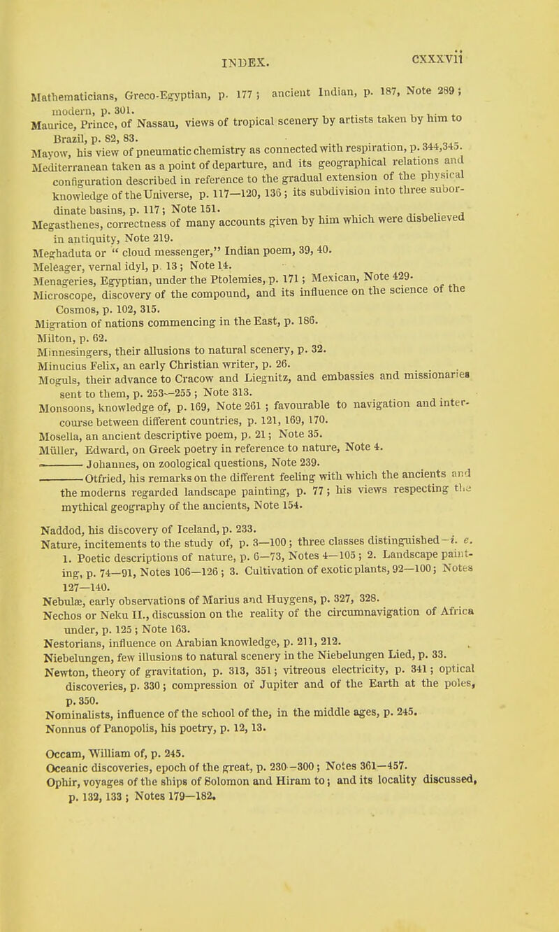 Mathematicians, Greco-E-yptian, p. 177; ancient Indian, p. 187, Note 289} modern, p. 3Ü1. . ^ ^ , . *^ Mam-ice, Prince, of Nassau, views of tropical scenery by artists taken by him to Brazil, p. 82, 83. Mayow, his view of pneumatic chemistry as connected with respiration, p. 344,34,7. Mediterranean taken as a point of departure, and its geogi-aphical relations and configuration described in reference to the gradual extension of the physical knowledge of the Universe, p. 117-120, 135; its subdivision into three subor- dinate basins, p. 117; Note 151. J. , ,■ A Megasthenes, correctness of many accounts given by him which were disbeUeved in antiquity, Note 219. Meghaduta or  cloud messenger, Indian poem, 39, 40. Meleager, vernal idyl, p . 13 ; Note 14. Menageries, Egyptian, under the Ptolemies, p. 171; Mexican, Note 429- Microscope, discovery of the compound, and its influence on the science of the Cosmos, p. 102, 315. Migration of nations commencing in the East, p. 186. Milton, p. 62. Minnesingers, their allusions to natural scenery, p. 32. Minucius Felix, an early Christian -writer, p. 26. Moguls, their advance to Cracow and Liegnitz, and embassies and missionaries sent to them, p. 253—255 ; Note 313. Monsoons, knowledge of, p. 169, Note 261 ; favourable to navigation and inter- course between different countries, p. 121, 169, 170. Mosella, an ancient descriptive poem, p. 21; Note 35. Müller, Edward, on Greek poetry in reference to nature, Note 4.  Johannes, on zoological questions. Note 239. Otfried, his remarks on the different feeling with which the ancients and the moderns regarded landscape painting, p. 77 ; his views respecting tl.a mythical geography of the ancients. Note 154. Naddod, his discovery of Iceland, p. 233. Nature, incitements to the study of, p. 3—100; three classes distinguished-i. e. 1. Poetic descriptions of nature, p. 6-73, Notes 4-105 ; 2. Landscape paint- ing, p. 74—91, Notes 106—126 ; 3. Cultivation of exotic plants, 92—100; Notes 127—140. Nebula;, early observations of Marius and Huygens, p. 327, 328. Nechos or Neku II., discussion on the reality of the circumnavigation of Africa under, p. 125 ; Note 163. Nestorians, influence on Arabian knowledge, p. 211, 212. Niebelungen, few illusions to natural scenery in the Niebelungen Lied, p. 33. Newton, theory of gravitation, p. 313, 351; vitreous electricity, p. 341; optical discoveries, p. 330; compression of Jupiter and of the Earth at the poles, p. 350. Nominalists, influence of the school of the, in the middle ages, p. 245. Nonnus of Panopolis, his poetry, p. 12,13. Occam, William of, p. 245. Oceanic discoveries, epoch of the great, p. 230 -300 ; Notes 361—457. Ophir, voyages of the ships of Solomon and Hiram to; and its locality discussed, p. 132, 133 ; Notes 179—182.