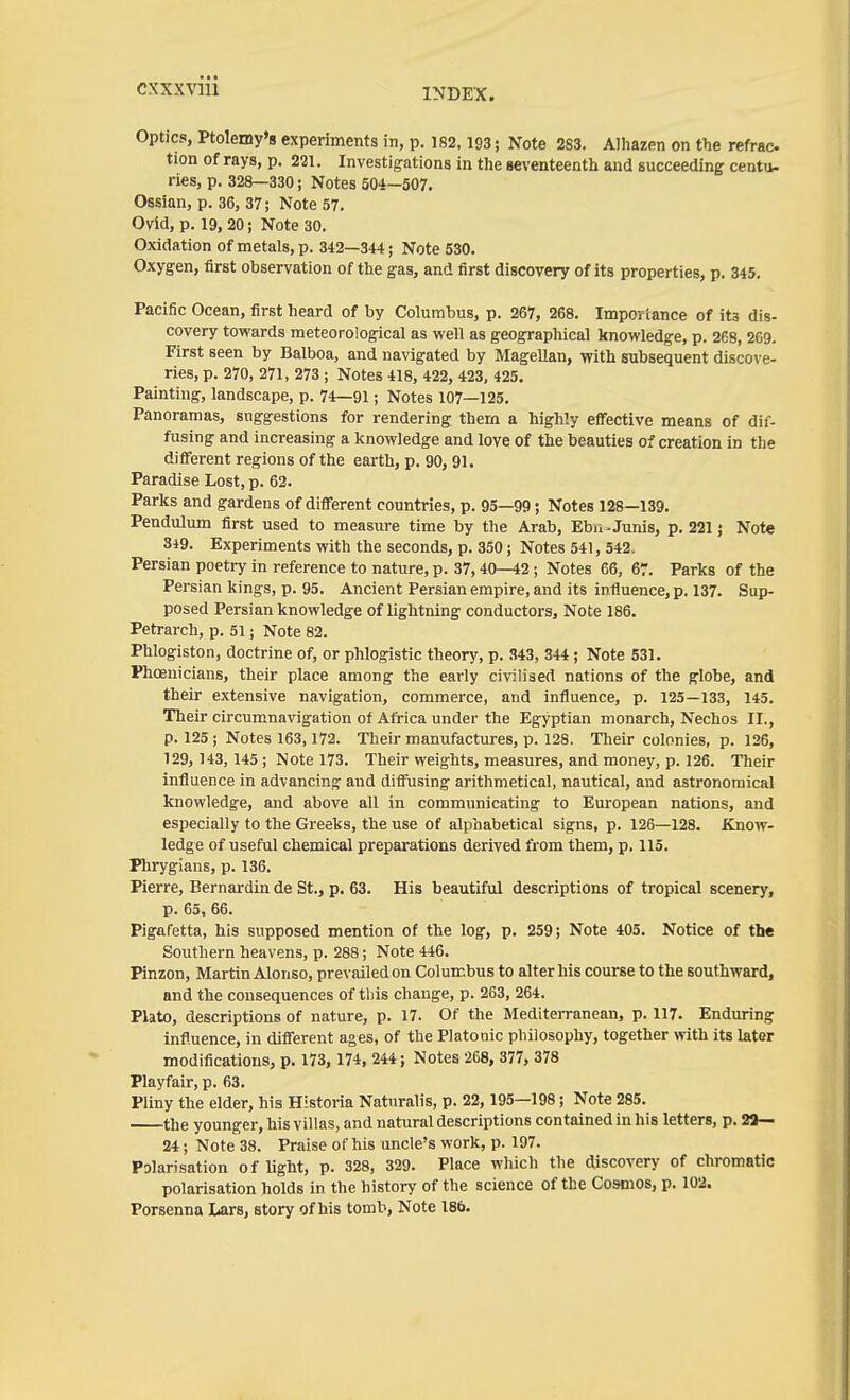 INDEX. Optics, Ptolemy's experiments in, p. 182.193; Note 283. Alhazen on the refrac tion of rays, p. 231. Investigations in the seventeenth and succeeding cento- ries, p. 328—330; Notes 504-507. Ossian, p. 36, 37; Note 57. Ovid, p. 19, 20; Note 30. Oxidation of metals, p. 342—344; Note 530. Oxygen, first observation of the gas, and first discovery of its properties, p. 345. Pacific Ocean, first heard of by Columbus, p. 267, 268. Importance of its dis- covery towards meteorological as well as geographical knowledge, p. 268, 269. First seen by Balboa, and navigated by Magellan, with subsequent discove- ries, p. 270, 271, 273 ; Notes 418, 422, 423, 425. Painting, landscape, p. 74—91; Notes 107—125. Panoramas, suggestions for rendering them a highly effective means of dif- fusing and increasing a knowledge and love of the beauties of creation in the difi'erent regions of the earth, p. 90, 91. Paradise Lost, p. 62. Parks and gardens of different countries, p. 95—99; Notes 128—139. Pendulum first used to measure time by the Arab, Ebu-Junis, p. 221; Note 349. Experiments with the seconds, p. 3S0; Notes 541, 542. Persian poetry in reference to nature, p. 37,40—42; Notes 66, 67. Parks of the Persian kings, p. 95. Ancient Persian empire, and its influence, p. 137. Sup- posed Persian knowledge of lightning conductors. Note 186. Petrarch, p. 51; Note 82. Phlogiston, doctrine of, or phlogistic theory, p. 343, 344; Note 531. Phoenicians, their place among the early civilised nations of the globe, and their extensive navigation, commerce, and influence, p. 125—133, 145. Their circumnavigation of Africa under the Egyptian monarch, Nechos II., p. 125 ; Notes 163,172. Their manufactures, p. 128. Their colonies, p. 126, 129, 143, 145; Note 173. Their weights, measures, and money, p. 126. Their influence in advancing and diffusing aritlimetical, nautical, and astronomical knowledge, and above all in communicating to European nations, and especially to the Greeks, the use of alphabetical signs, p. 126—128. Know- ledge of useful chemical preparations derived from them, p. 115. Phrygians, p. 136. Pierre, Bernardin de St., p. 63. His beautiful descriptions of tropical scenery, p. 65, 66. Pigafetta, his supposed mention of the log, p. 259; Note 405. Notice of the Southern heavens, p. 288; Note 446. Pinzon, Martin Alonso, prevailed on Columbus to alter his course to the southward, and the consequences of this change, p. 263, 264. Plato, descriptions of nature, p. 17. Of the Mediterranean, p. 117. Enduring influence, in different ages, of the Platonic philosophy, together with its later modifications, p. 173, 174, 244; Notes 268, 377, 378 Playfair, p. 63. Pliny the elder, his Historia Naturalis, p. 22, 195—198; Note 285. the younger, his villas, and natural descriptions contained in his letters, p. 23— 24; Note 38. Praise of his uncle's work, p. 197. Polarisation of light, p. 328, 329. Place which the discovery of chromatic polarisation holds in the history of the science of the Coanos, p. 102. Porsenna Lars, story of his tomb. Note 186.